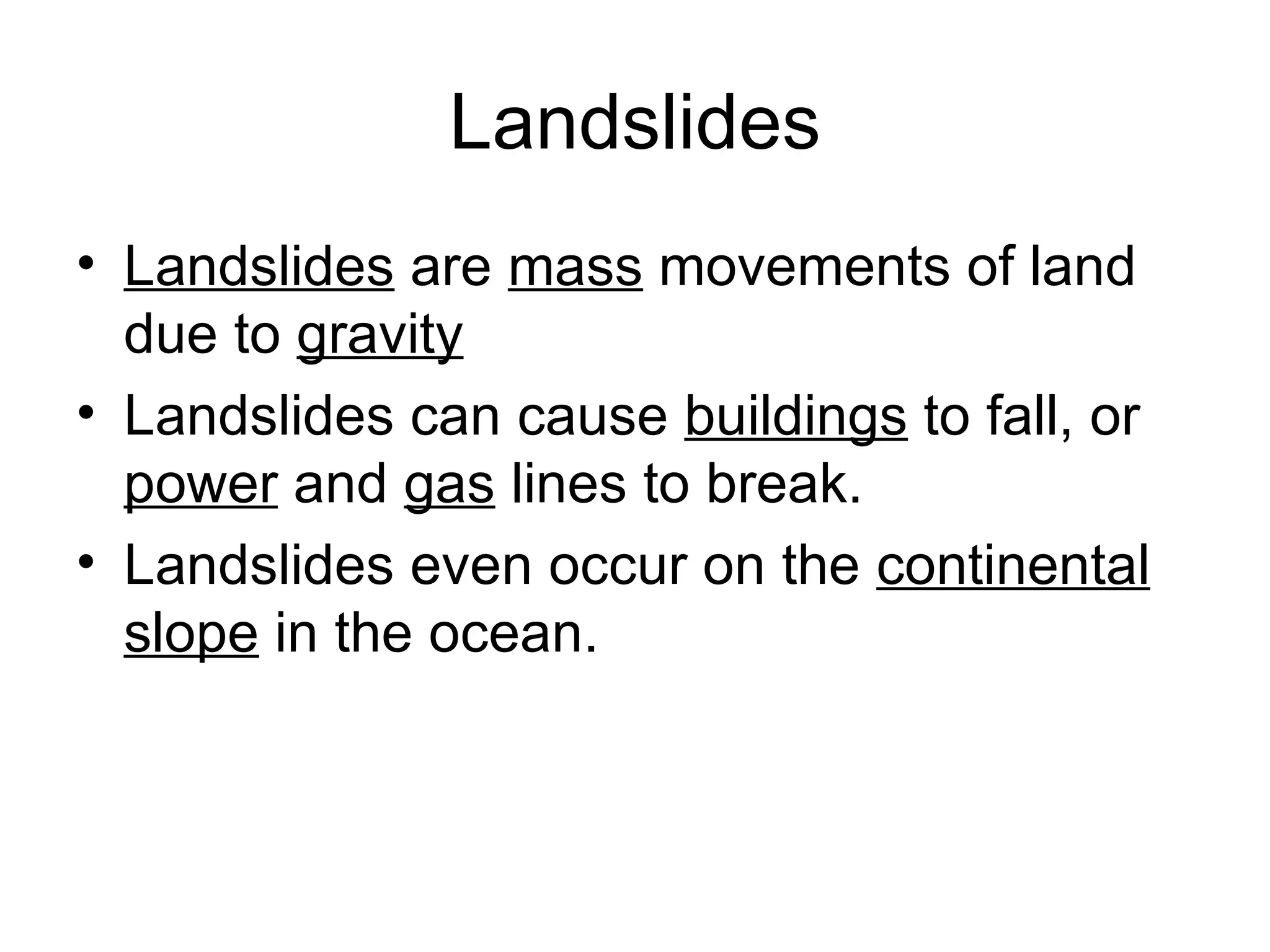 Landslides Landslides  are  mass  movements of land due to  gravity   Landslides can cause  buildings  to fall, or  power  and  gas  lines to break.  Landslides even occur on the  continental slope  in the ocean.  