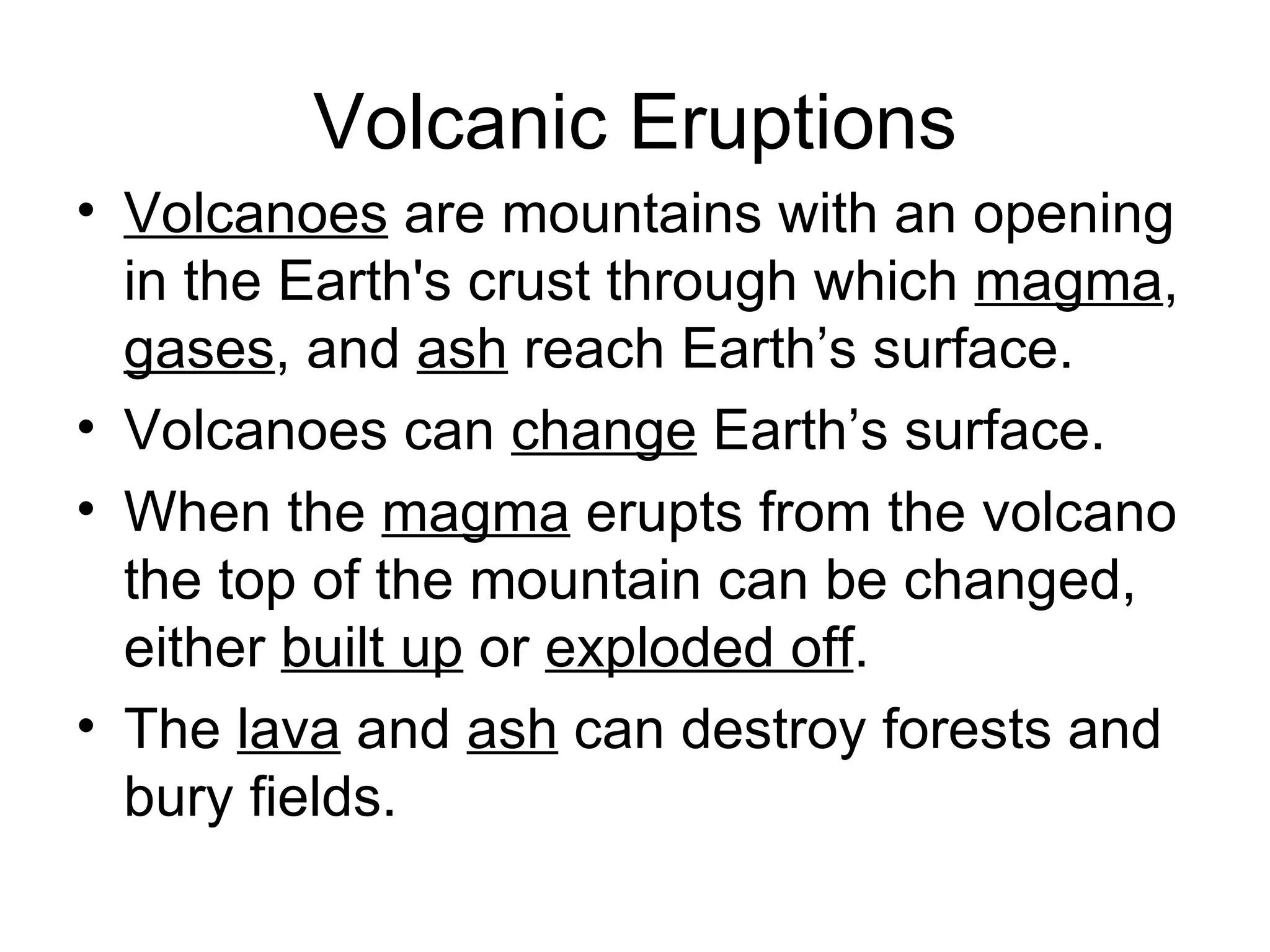 Volcanic Eruptions Volcanoes  are mountains with an opening in the Earth's crust through which  magma ,  gases , and  ash  reach Earth’s surface. Volcanoes can  change  Earth’s surface. When the  magma  erupts from the volcano the top of the mountain can be changed, either  built up  or  exploded off .  The  lava  and  ash  can destroy forests and bury fields.  
