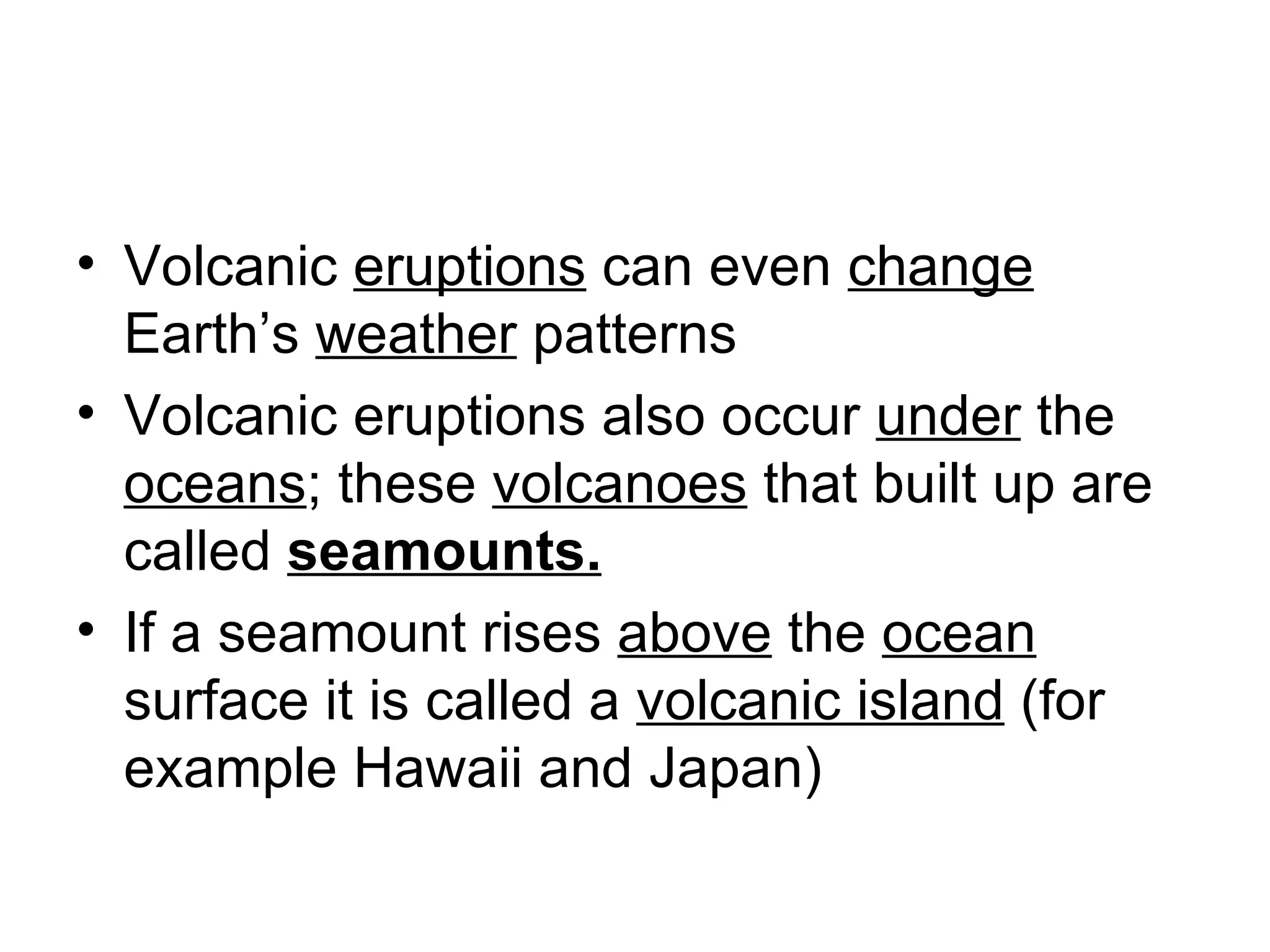Volcanic  eruptions  can even  change  Earth’s  weather  patterns Volcanic eruptions also occur  under  the  oceans ; these  volcanoes  that built up are called  seamounts. If a seamount rises  above  the  ocean  surface it is called a  volcanic island  (for example Hawaii and Japan) 
