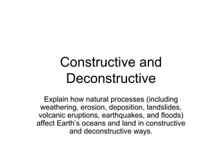 Constructive and Deconstructive Explain how natural processes (including weathering, erosion, deposition, landslides, volcanic eruptions, earthquakes, and floods) affect Earth’s oceans and land in constructive and deconstructive ways. 