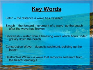 Key Words
Fetch – the distance a wave has travelled

Swash – the forward movement of a wave up the beach
  after the wave has broken

Backwash – water from a breaking wave which flows under
  gravity down the beach

Constructive Wave – deposits sediment, building up the
  beach

Destructive Wave – a wave that removes sediment from
  the beach, eroding it.
 