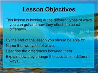 Lesson Objectives
This lesson is looking at the different types of wave
  you can get and how they effect the coast
  differently.

By the end of the lesson you should be able to:
Name the two types of wave
Describe the differences between them
Explain how they change the coastline in different
  ways.
 