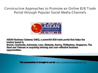 ASEAN Business Gateway (ABG), a powerful B2B trade portal that helps the
traders based in
Brunei, Cambodia, Indonesia, Laos, Malaysia, Burma, Philippines, Singapore, Tha
iland and Vietnam in acquiring winning and cost-effective business
opportunities.

This presentation is brought to you by www.aseanbusinessgateway.com

 