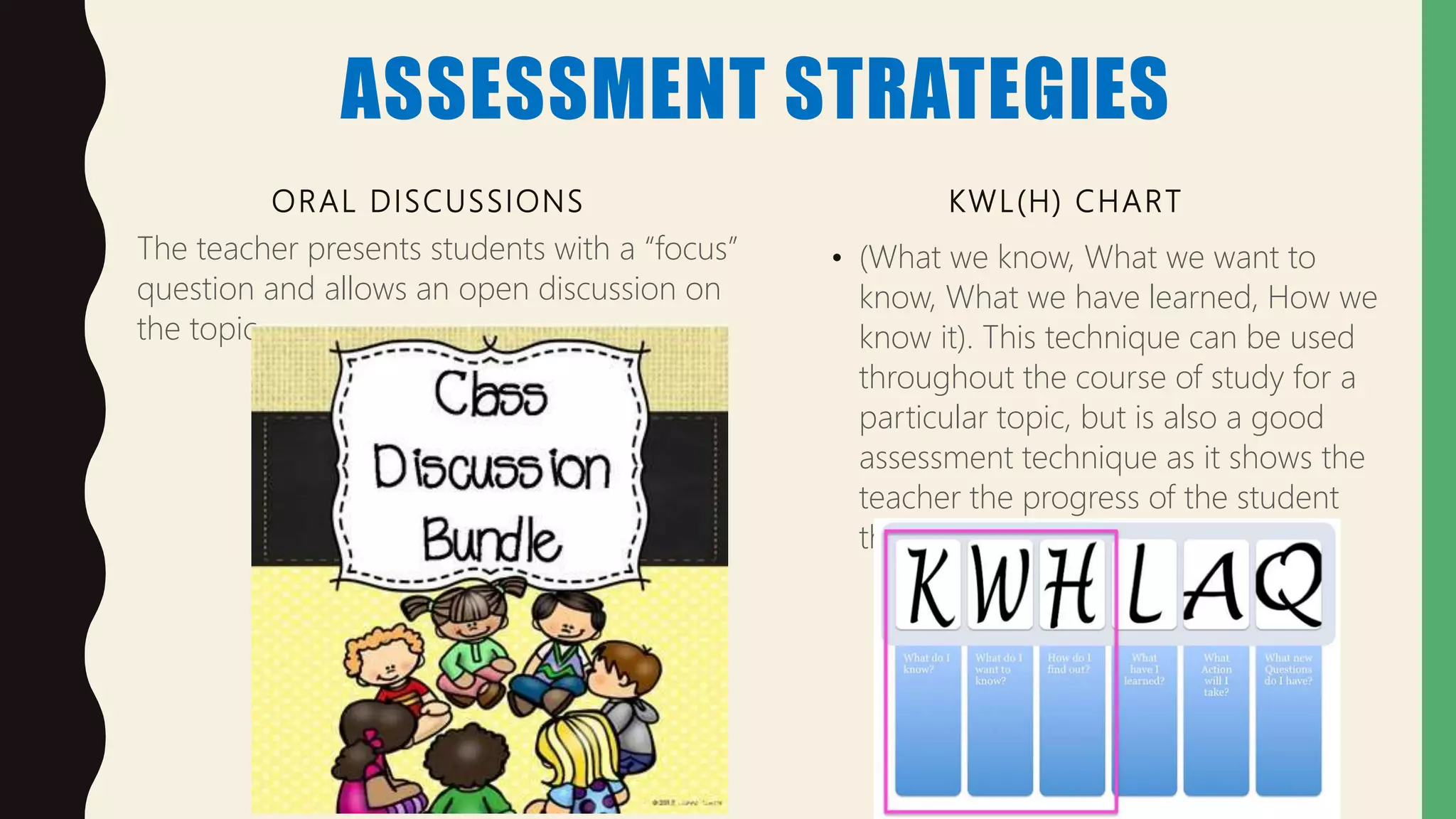 ASSESSMENT STRATEGIES
ORAL DISCUSSIONS
The teacher presents students with a “focus”
question and allows an open discussion on
the topic.
KWL(H) CHART
• (What we know, What we want to
know, What we have learned, How we
know it). This technique can be used
throughout the course of study for a
particular topic, but is also a good
assessment technique as it shows the
teacher the progress of the student
throughout the course of study
 