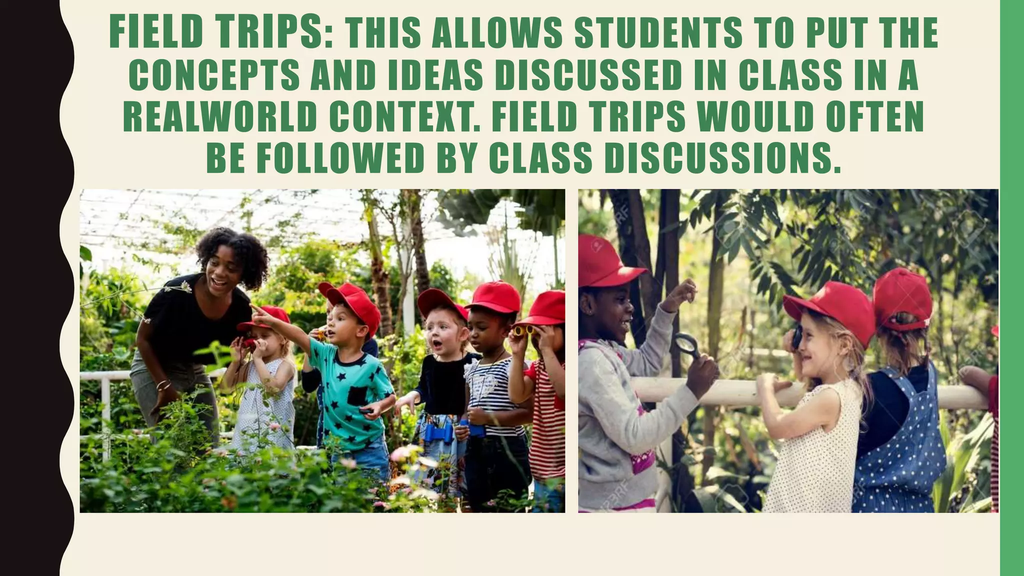 FIELD TRIPS: THIS ALLOWS STUDENTS TO PUT THE
CONCEPTS AND IDEAS DISCUSSED IN CLASS IN A
REALWORLD CONTEXT. FIELD TRIPS WOULD OFTEN
BE FOLLOWED BY CLASS DISCUSSIONS.
 