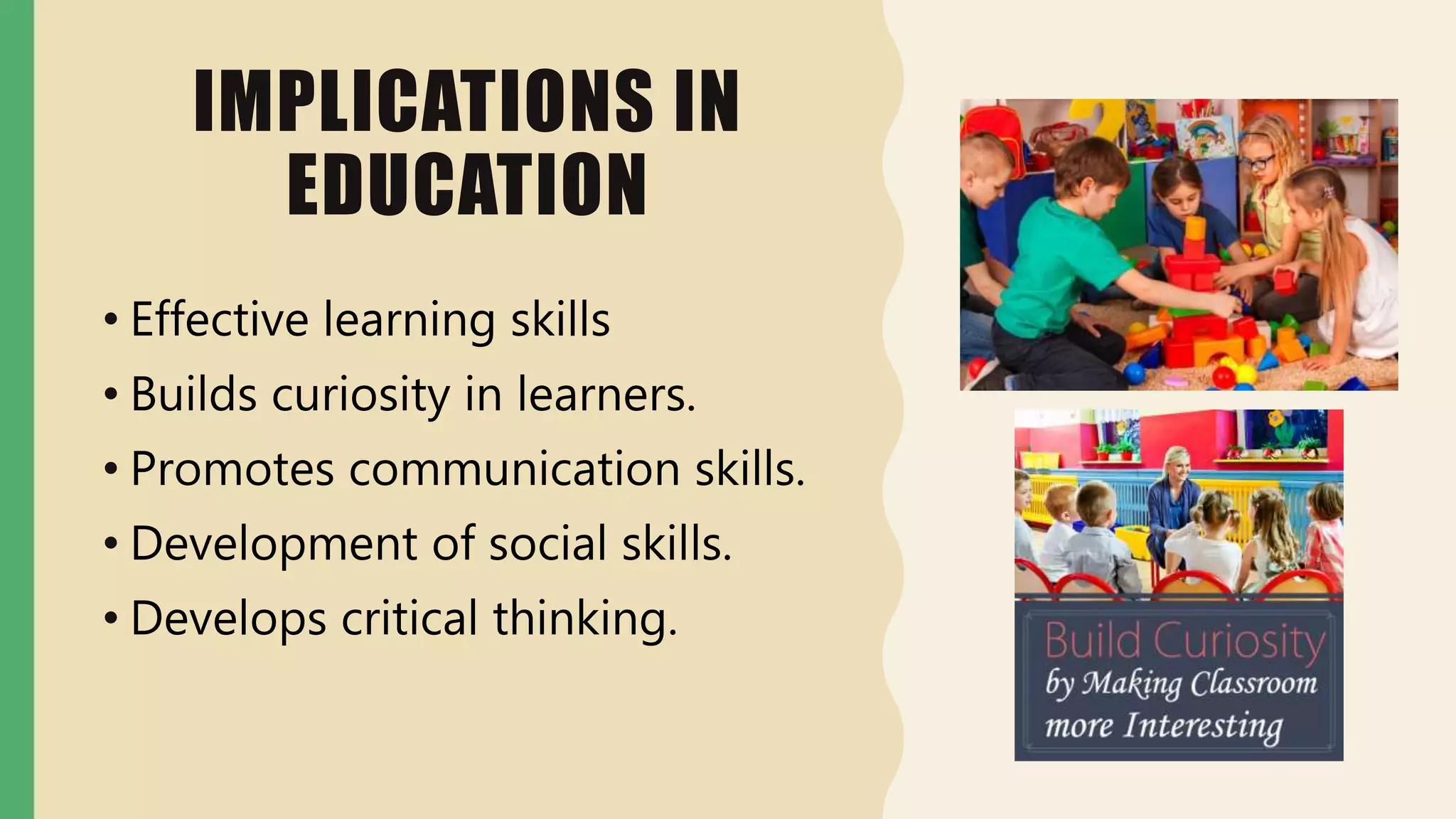 IMPLICATIONS IN
EDUCATION
• Effective learning skills
• Builds curiosity in learners.
• Promotes communication skills.
• Development of social skills.
• Develops critical thinking.
 