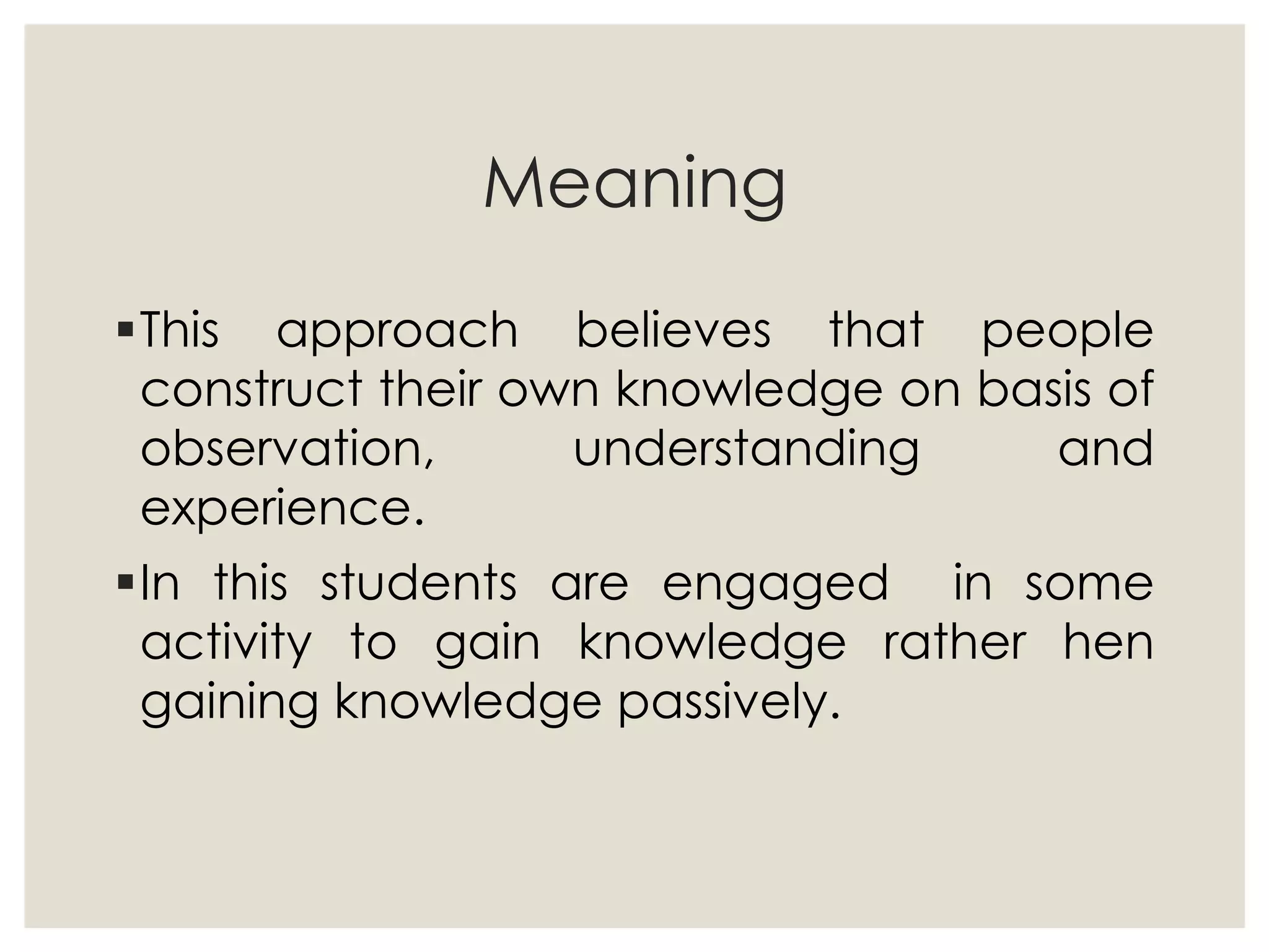 Meaning
This approach believes that people
construct their own knowledge on basis of
observation, understanding and
experience.
In this students are engaged in some
activity to gain knowledge rather hen
gaining knowledge passively.