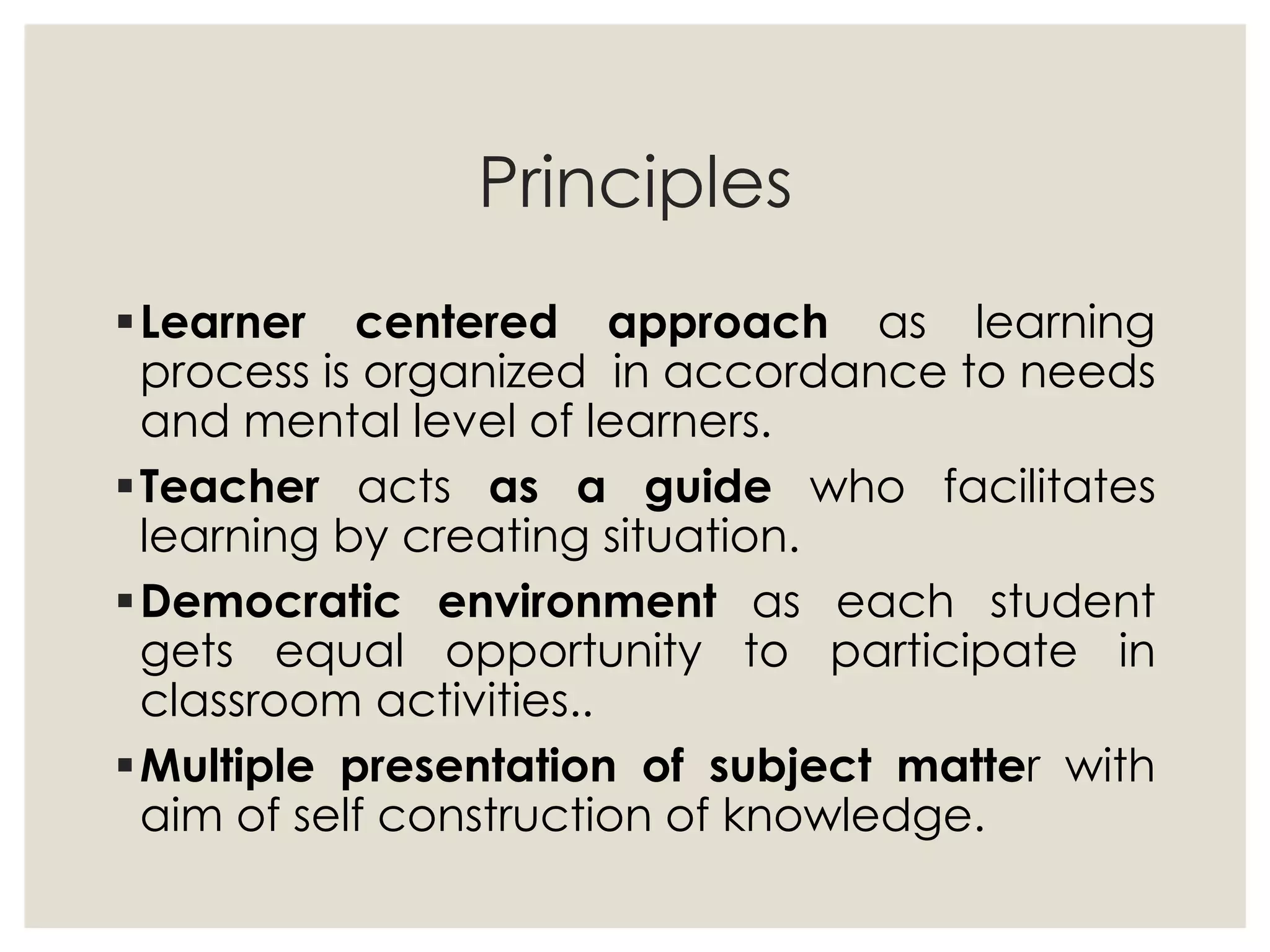 Principles
Learner centered approach as learning
process is organized in accordance to needs
and mental level of learners.
Teacher acts as a guide who facilitates
learning by creating situation.
Democratic environment as each student
gets equal opportunity to participate in
classroom activities..
Multiple presentation of subject matter with
aim of self construction of knowledge.