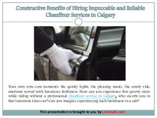 Constructive Benefits of Hiring Impeccable and Reliable
Chauffeur Services in Calgary
This presentation is brought to you by Limolush.com
Your own rom-com moments, the quirky lights, the pleasing music, the comfy ride,
emotions served with luxurious frothiness. How can you experience this groovy-story
while riding without a professional chauffeur service in Calgary, who escorts you in
that luxurious Limo car? Can you imagine experiencing such lavishness in a cab?
 