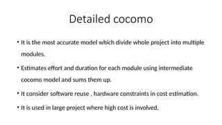 Detailed cocomo
• It is the most accurate model which divide whole project into multiple
modules.
• Estimates effort and duration for each module using intermediate
cocomo model and sums them up.
• It consider software reuse , hardware constraints in cost estimation.
• It is used in large project where high cost is involved.
 