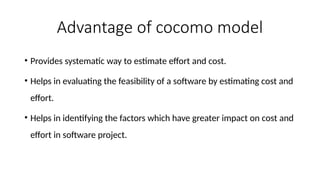 Advantage of cocomo model
• Provides systematic way to estimate effort and cost.
• Helps in evaluating the feasibility of a software by estimating cost and
effort.
• Helps in identifying the factors which have greater impact on cost and
effort in software project.
 