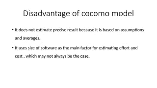 Disadvantage of cocomo model
• It does not estimate precise result because it is based on assumptions
and averages.
• It uses size of software as the main factor for estimating effort and
cost , which may not always be the case.
 
