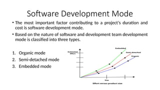 Software Development Mode
• The most important factor contributing to a project’s duration and
cost is software development mode.
• Based on the nature of software and development team development
mode is classified into three types.
1. Organic mode
2. Semi-detached mode
3. Embedded mode
 