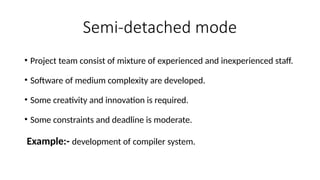 Semi-detached mode
• Project team consist of mixture of experienced and inexperienced staff.
• Software of medium complexity are developed.
• Some creativity and innovation is required.
• Some constraints and deadline is moderate.
Example:- development of compiler system.
 