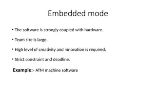 Embedded mode
• The software is strongly coupled with hardware.
• Team size is large.
• High level of creativity and innovation is required.
• Strict constraint and deadline.
Example:- ATM machine software
 