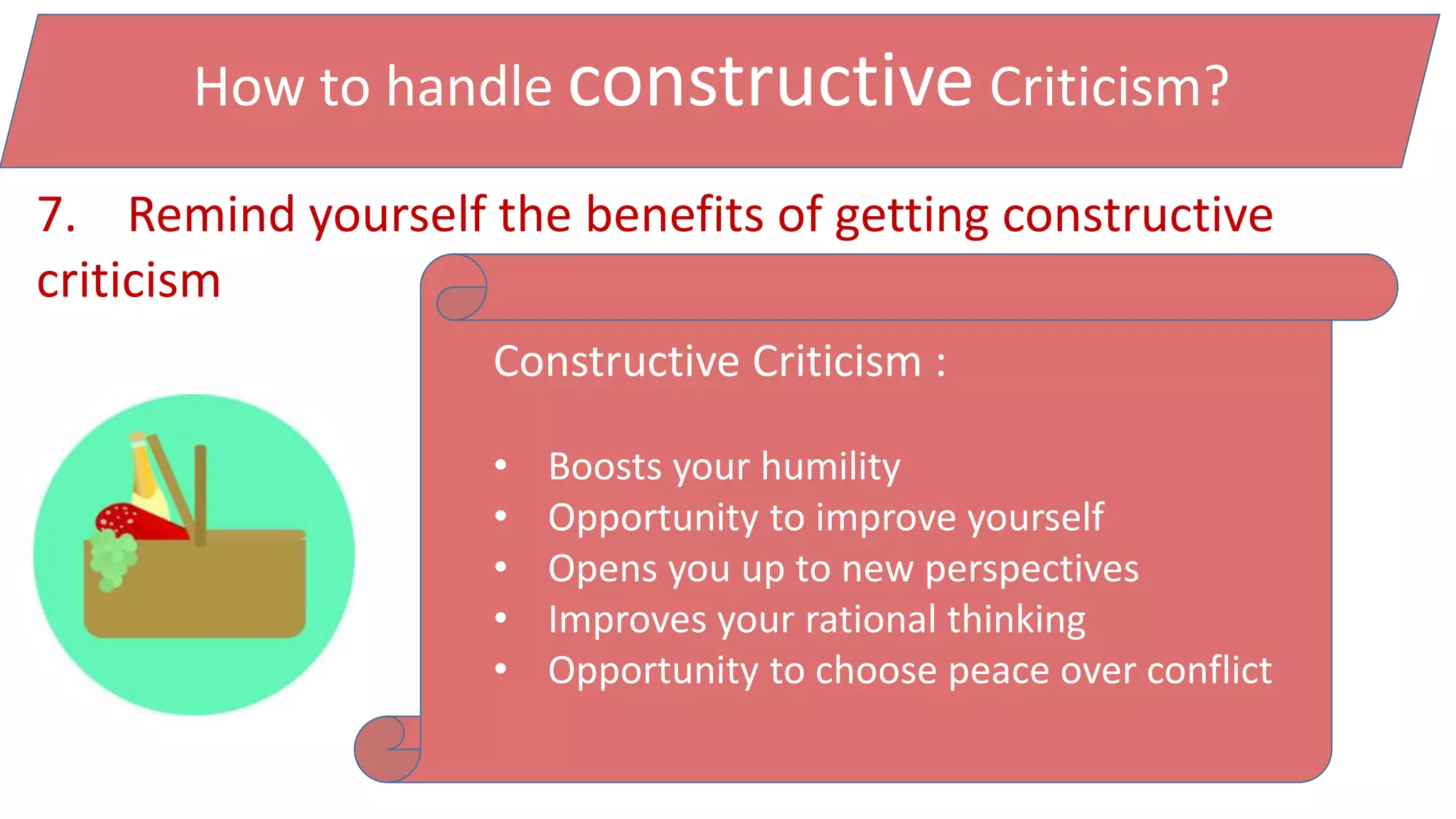 How to handle constructive Criticism?
7. Remind yourself the benefits of getting constructive
criticism
Constructive Criticism :
• Boosts your humility
• Opportunity to improve yourself
• Opens you up to new perspectives
• Improves your rational thinking
• Opportunity to choose peace over conflict
 