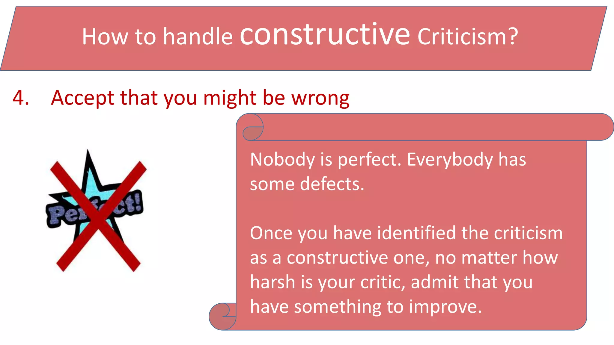 How to handle constructive Criticism?
4. Accept that you might be wrong
Nobody is perfect. Everybody has
some defects.
Once you have identified the criticism
as a constructive one, no matter how
harsh is your critic, admit that you
have something to improve.
 
