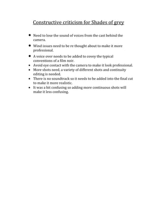 Constructive criticism for Shades of grey

Need to lose the sound of voices from the cast behind the
camera.
Wind issues need to be re thought about to make it more
professional.
A voice over needs to be added to covey the typical
conventions of a film noir.
Avoid eye contact with the camera to make it look professional.
More shots need, a variety of different shots and continuity
editing is needed.
There is no soundtrack so it needs to be added into the final cut
to make it more realistic.
It was a bit confusing so adding more continuous shots will
make it less confusing.
 