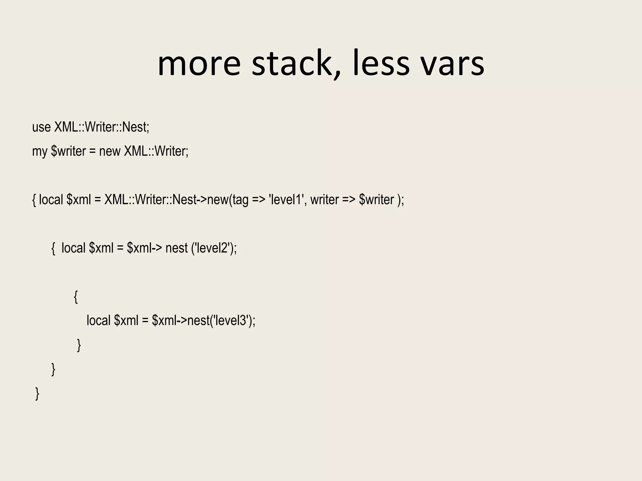 more stack, less vars use XML::Writer::Nest; my $writer = new XML::Writer; { local $xml = XML::Writer::Nest->new(tag => 'level1', writer => $writer ); {  local $xml = $xml-> nest ('level2');  {  local $xml = $xml->nest('level3'); } }  }  