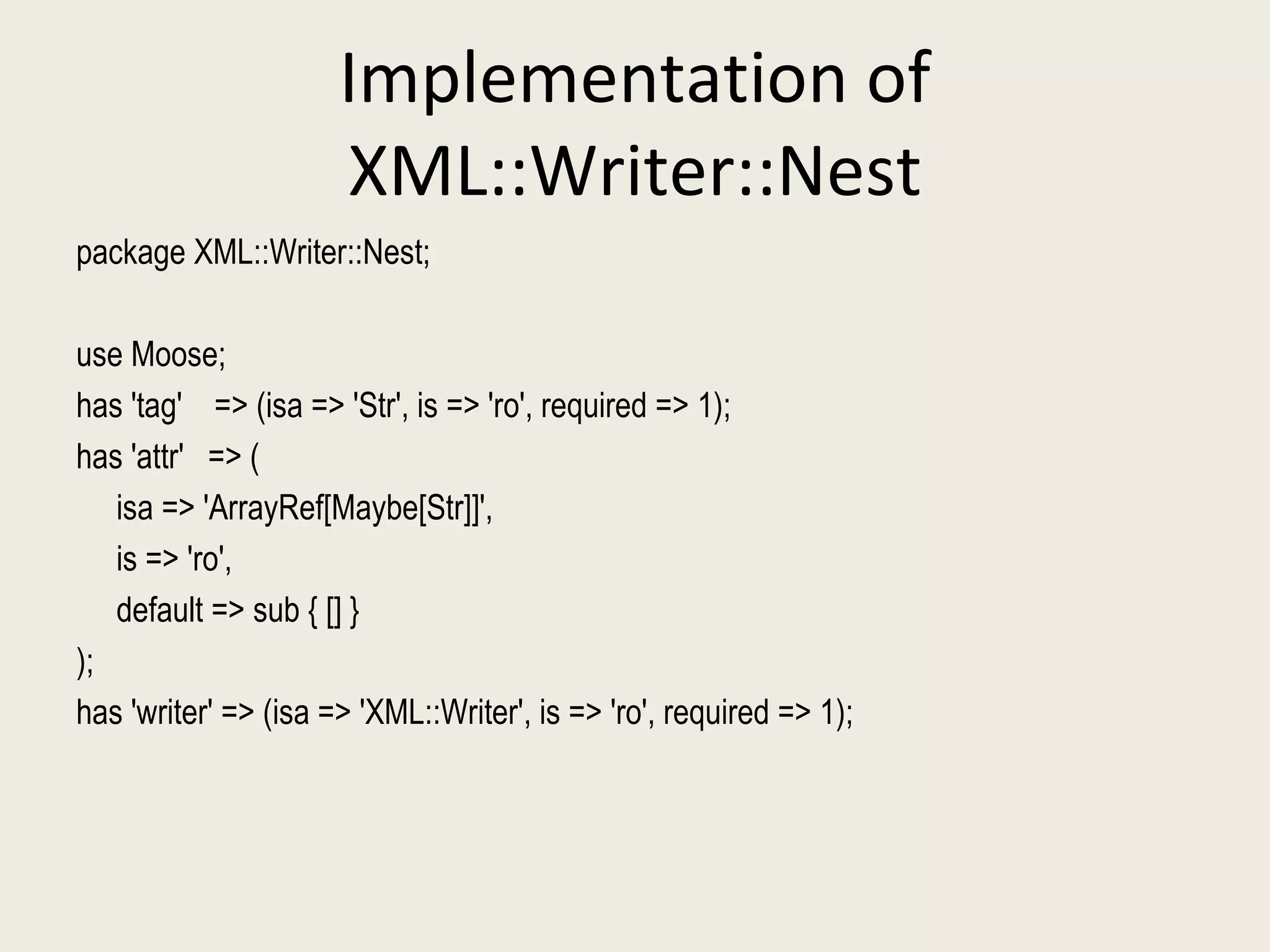 Implementation of XML::Writer::Nest package XML::Writer::Nest; use Moose; has 'tag'  => (isa => 'Str', is => 'ro', required => 1); has 'attr'  => ( isa => 'ArrayRef[Maybe[Str]]',  is => 'ro',  default => sub { [] }  );  has 'writer' => (isa => 'XML::Writer', is => 'ro', required => 1); 