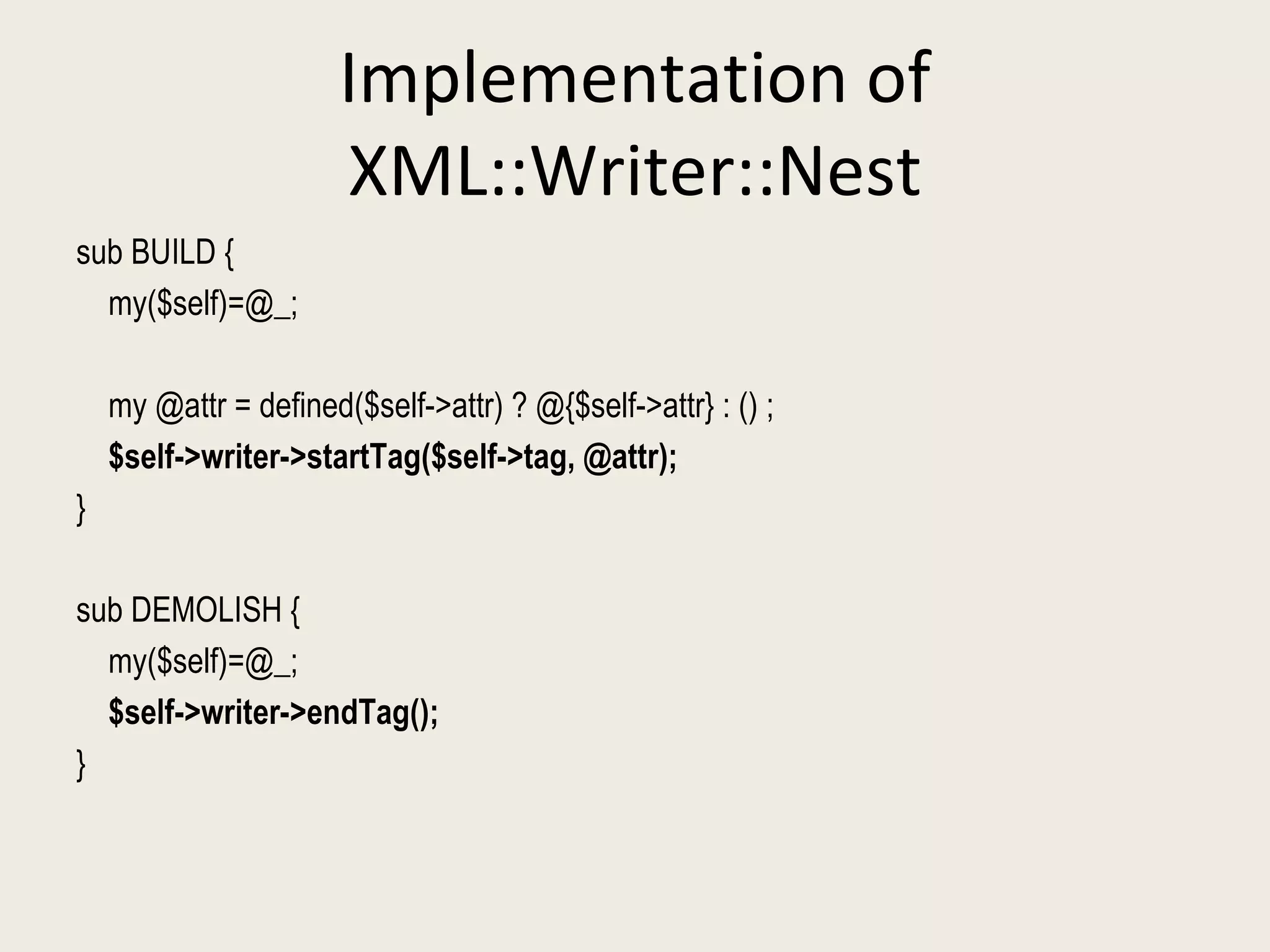 Implementation of XML::Writer::Nest sub BUILD { my($self)=@_; my @attr = defined($self->attr) ? @{$self->attr} : () ; $self->writer->startTag($self->tag, @attr); } sub DEMOLISH { my($self)=@_; $self->writer->endTag(); } 