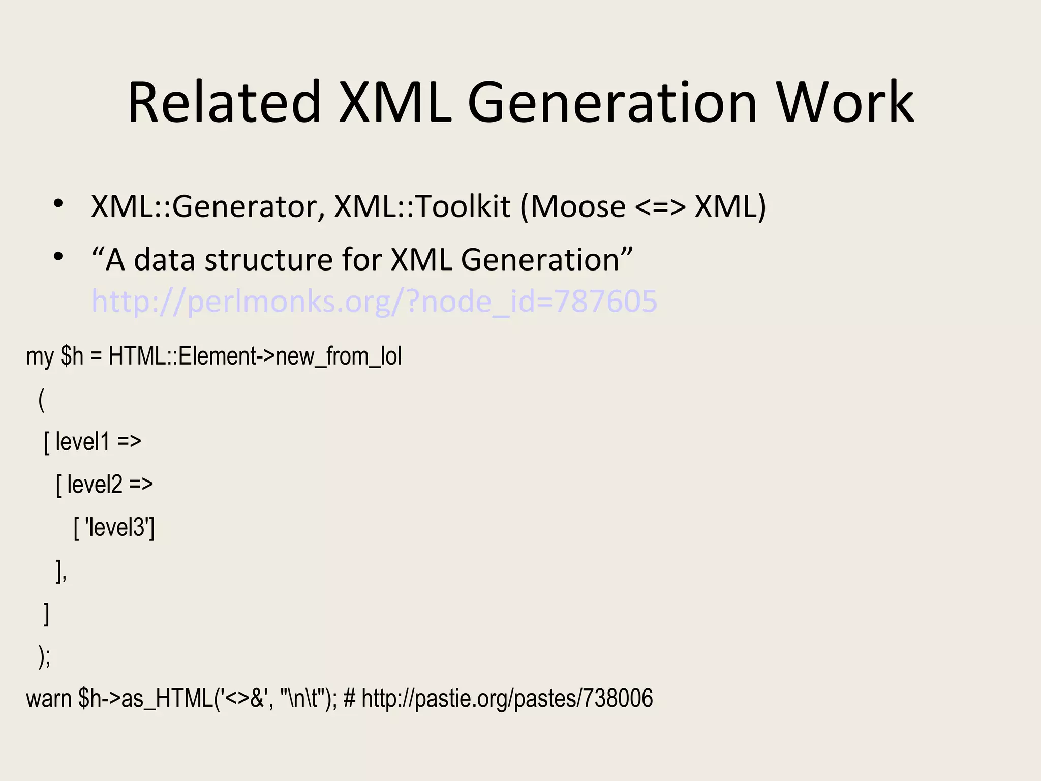 Related XML Generation Work XML::Generator, XML::Toolkit (Moose <=> XML) “ A data structure for XML Generation”  http://perlmonks.org/?node_id=787605 my $h = HTML::Element->new_from_lol ( [ level1 => [ level2 => [ 'level3'] ], ] ); warn $h->as_HTML('<>&', "\n\t"); # http://pastie.org/pastes/738006 