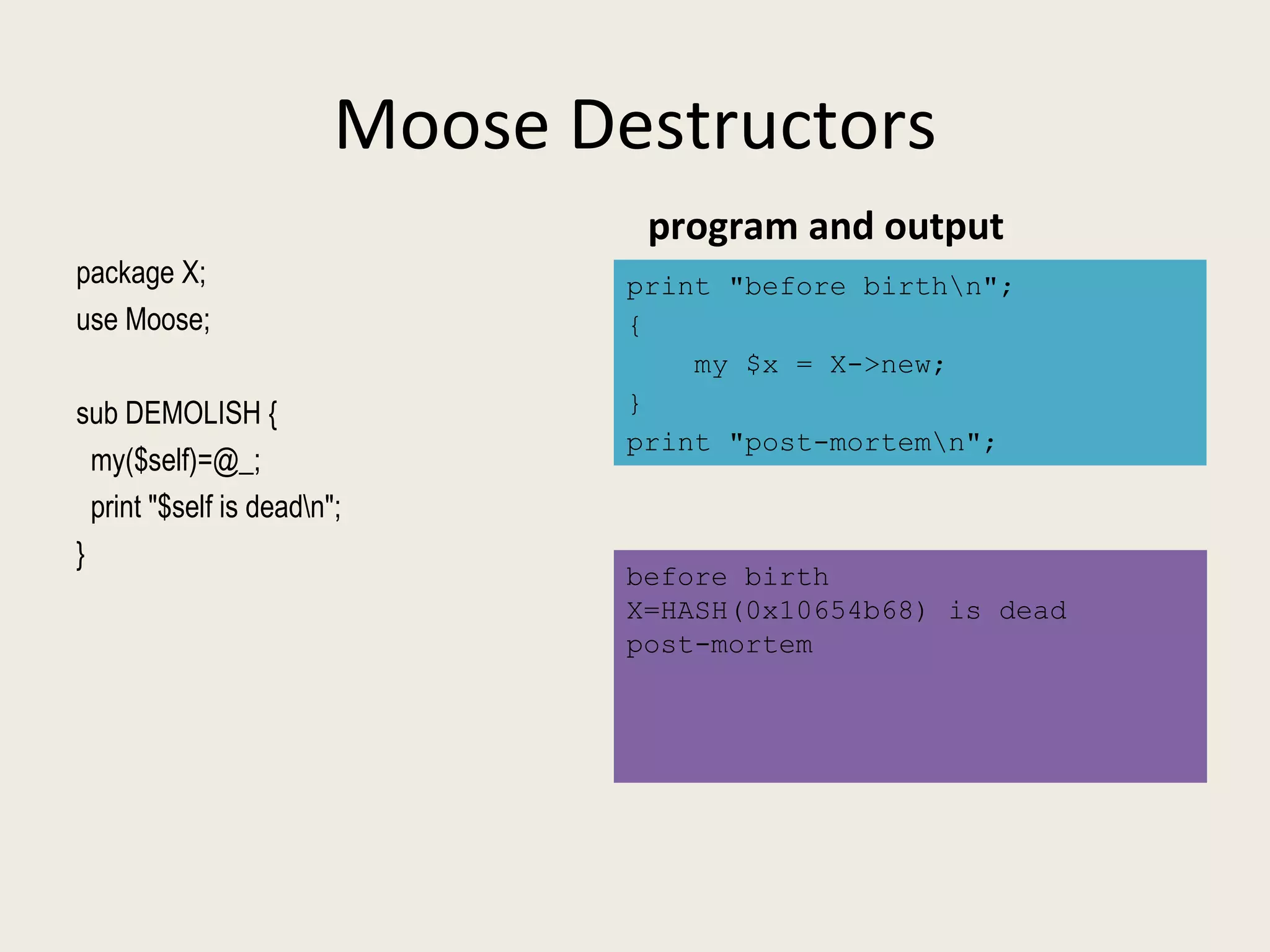 Moose Destructors program and output before birth X=HASH(0x10654b68) is dead post-mortem print "before birth\n"; { my $x = X->new; } print "post-mortem\n"; package X;  use Moose; sub DEMOLISH { my($self)=@_; print "$self is dead\n"; } 