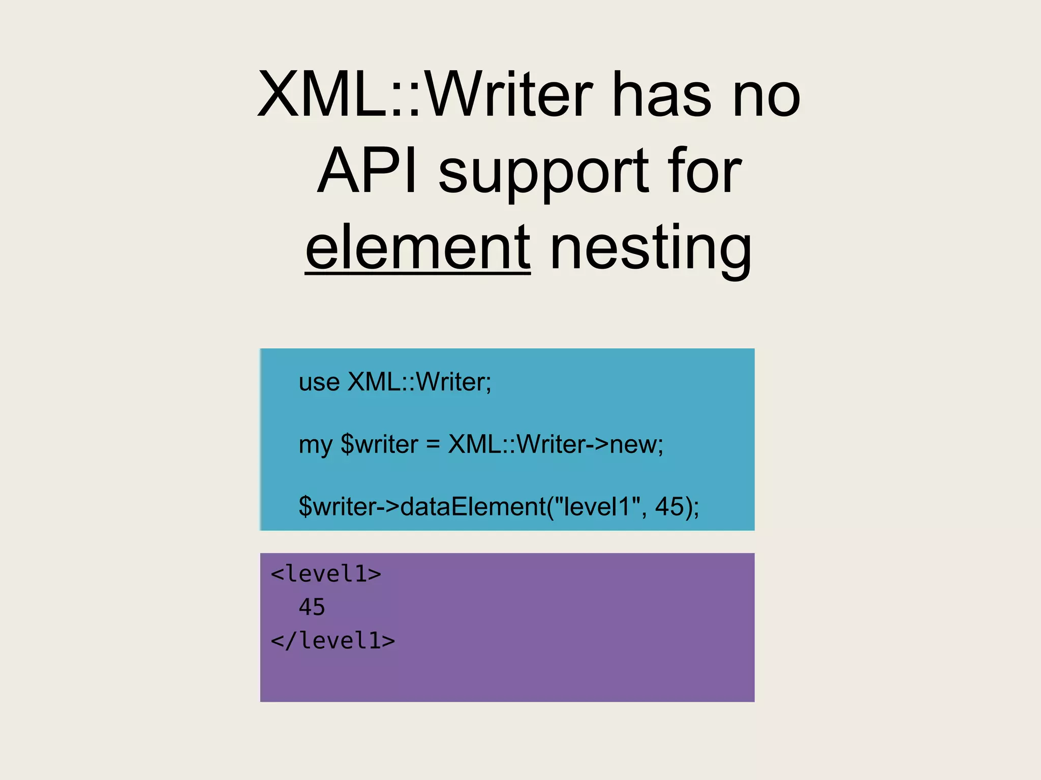 XML::Writer has no API support for  element  nesting <level1> 45 </level1> use XML::Writer; my $writer = XML::Writer->new; $writer->dataElement("level1", 45); 