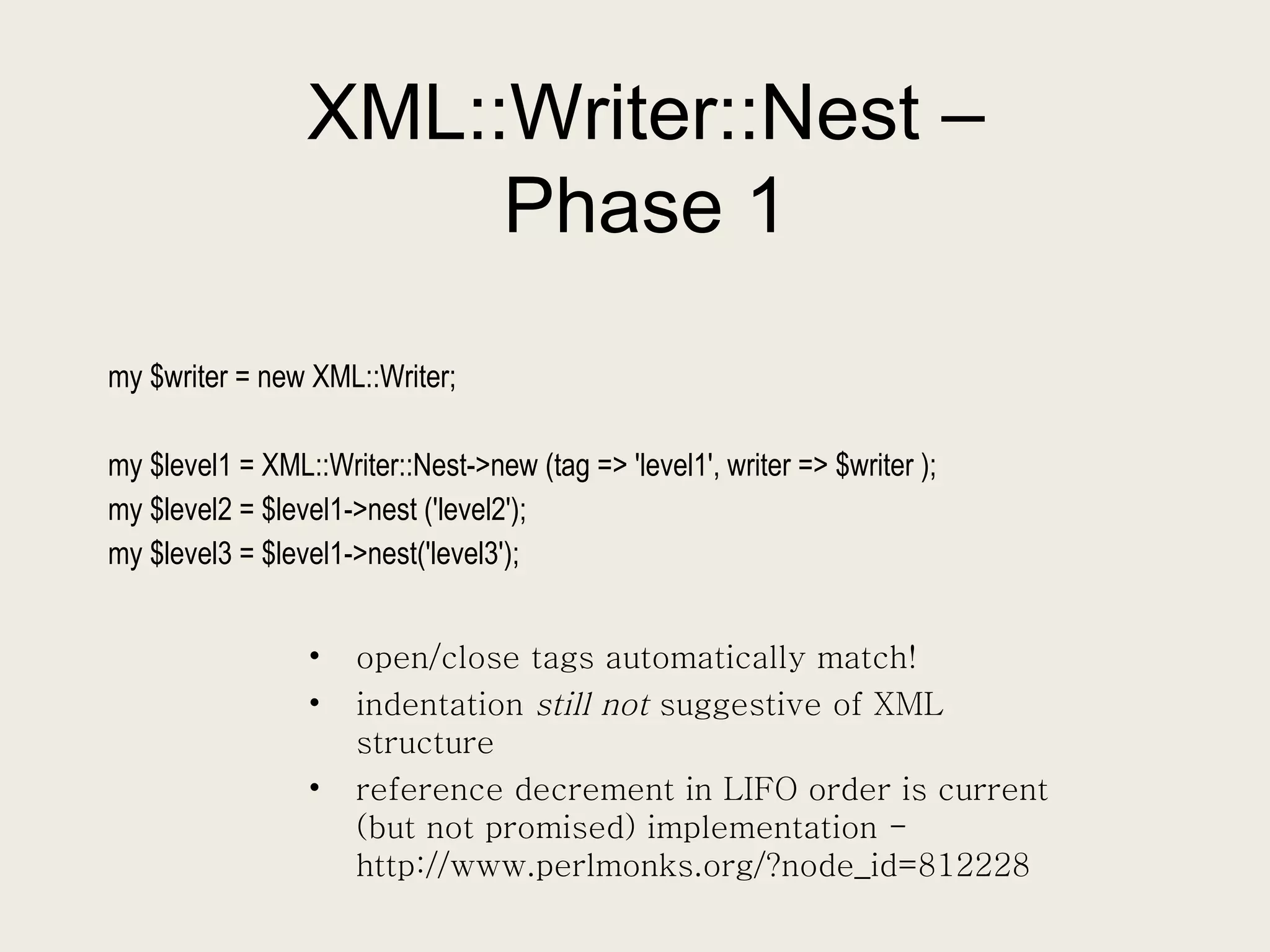 XML::Writer::Nest – Phase 1 my $writer = new XML::Writer; my $level1 = XML::Writer::Nest->new (tag => 'level1', writer => $writer ); my $level2 = $level1->nest ('level2'); my $level3 = $level1->nest('level3'); open/close tags automatically match! indentation  still not  suggestive of XML structure reference decrement in LIFO order is current (but not promised) implementation - http://www.perlmonks.org/?node_id=812228 