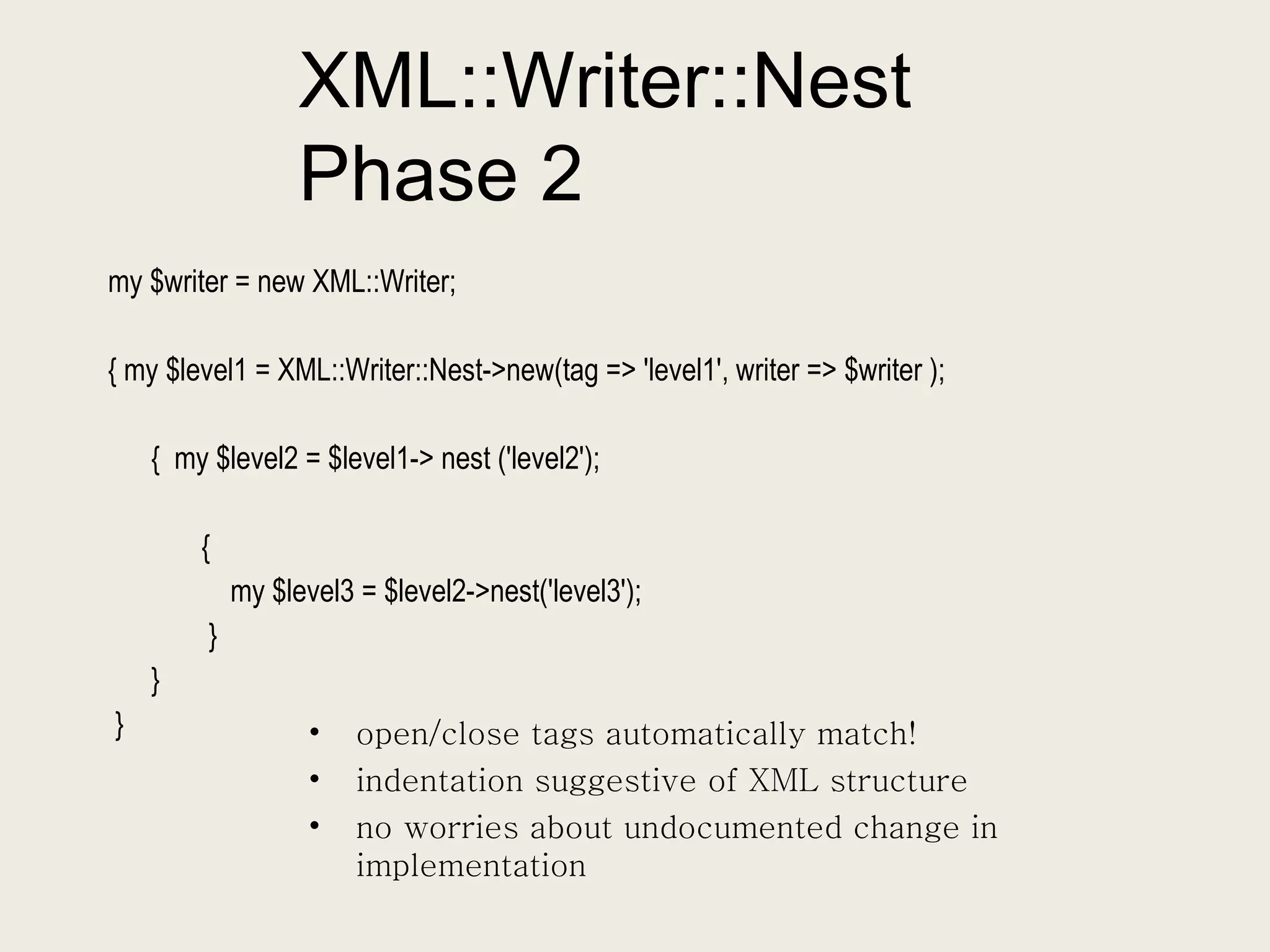 XML::Writer::Nest Phase 2 my $writer = new XML::Writer; { my $level1 = XML::Writer::Nest->new(tag => 'level1', writer => $writer ); {  my $level2 = $level1-> nest ('level2');  {  my $level3 = $level2->nest('level3'); } }  }  open/close tags automatically match! indentation suggestive of XML structure no worries about undocumented change in implementation 