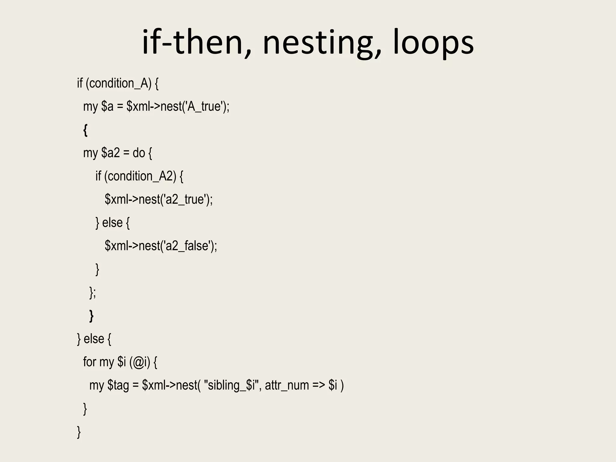 if-then, nesting, loops if (condition_A) { my $a = $xml->nest('A_true'); { my $a2 = do { if (condition_A2) { $xml->nest('a2_true'); } else { $xml->nest('a2_false'); } }; } } else { for my $i (@i) { my $tag = $xml->nest( "sibling_$i", attr_num => $i ) } } 
