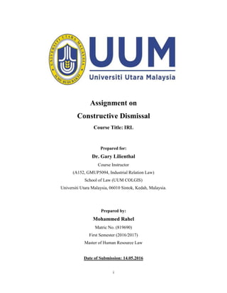i
Assignment on
Constructive Dismissal
Course Title: IRL
Prepared for:
Dr. Gary Lilienthal
Course Instructor
(A152, GMUP5094, Industrial Relation Law)
School of Law (UUM COLGIS)
Universiti Utara Malaysia, 06010 Sintok, Kedah, Malaysia.
Prepared by:
Mohammed Rahel
Matric No. (819690)
First Semester (2016/2017)
Master of Human Resource Law
Date of Submission: 14.05.2016
 