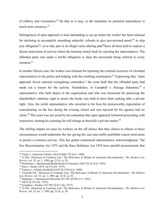 7
of robbery and viciousness.36
Be that as it may, in the meantime its potential materialness is
much more extensive.37
Infringement of open approach is least demanding to set up where the worker has been released
for declining to accomplish something unlawful: refusals to give prevaricated proof,38
to skip
jury obligation39
, or to take part in an illegal value altering plan40
have all been held to express a
decent motivation of activity where the business struck back by rejecting the representative. The
offended party was under a lawful obligation to shun the movement being referred to every
situation.41
In another Illinois case, the worker was released for reporting the criminal exercises of a kindred
representative to the police and helping with the resulting examination.42
Expressing that, "open
approach favors national wrongdoing contenders," the court held that the offended party had
made out a reason for the activity. Nonetheless, in Campbell v. Passage Industries,43
a
representative who held shares in the organization and who was dismissed for practicing the
shareholder's statutory right to assess the books was held to have been seeking after a private
right. Also, the awful representative who unveiled to his boss his praiseworthy expectation of
concentrating on the law during the evening school and was rejected for his agonies had no
claim.44
The court was not awed by his contention that open approach bolstered proceeding with
instruction, treating his yearning for self-change as basically a private matter.45
The chilling impact on cases by workers on the off chance that they chance to release in these
circumstances would undermine the law giving the case and outfits justifiable reason motivation
to permit a common activity. This has gotten constrained administrative acknowledgment. The
Sex Discrimination Act 1975 and the Race Relations Act 1976 have parallel procurements that
36
Cleary v. American Airlines 168 Cal.Rptr.722 (Cal. 1980).
37
G Pitt, ‘Dismissal at Common Law: The Relevance in Britain of American Developments’, The Modern Law
Review, vol. 52, no. 1, 1989, pp. 22-41, p. 28.
38
Petermann v. International Brotherhood of Teamsters 344 P 2d 25 (Cal. 1959).
39
Nees v. Hocks 536 P. 2d 512 (Or. 1975).
40
Tameny v. Atlantic Richfield 610 P 2d 1330 (Cal. 1980).
41
Gwyneth Pitt, ‘Dismissal at Common Law: The Relevance in Britain of American Developments’, The Modern
Law Review, vol. 52, no. 1, 1989, pp. 22-41, p. 29.
42
Palmateer v. International Harvester 421 NE 2d 876 (111. 1981).
43
546 P 2d 141 (Or. 1976).
44
Scroghan v. Kraftco 551 SW 2d 811 (Ky 1977).
45
G Pitt, ‘Dismissal at Common Law: The Relevance in Britain of American Developments’, The Modern Law
Review, vol. 52, no. 1, 1989, pp. 22-41, p. 30.
 