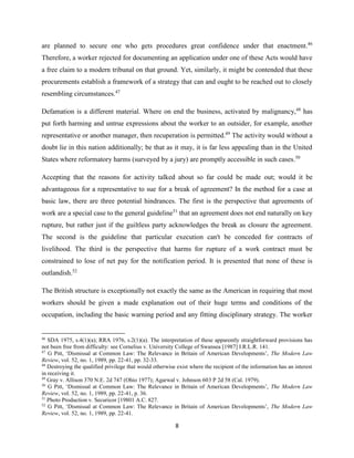 8
are planned to secure one who gets procedures great confidence under that enactment.46
Therefore, a worker rejected for documenting an application under one of these Acts would have
a free claim to a modern tribunal on that ground. Yet, similarly, it might be contended that these
procurements establish a framework of a strategy that can and ought to be reached out to closely
resembling circumstances.47
Defamation is a different material. Where on end the business, activated by malignancy,48
has
put forth harming and untrue expressions about the worker to an outsider, for example, another
representative or another manager, then recuperation is permitted.49
The activity would without a
doubt lie in this nation additionally; be that as it may, it is far less appealing than in the United
States where reformatory harms (surveyed by a jury) are promptly accessible in such cases.50
Accepting that the reasons for activity talked about so far could be made out; would it be
advantageous for a representative to sue for a break of agreement? In the method for a case at
basic law, there are three potential hindrances. The first is the perspective that agreements of
work are a special case to the general guideline51
that an agreement does not end naturally on key
rupture, but rather just if the guiltless party acknowledges the break as closure the agreement.
The second is the guideline that particular execution can't be conceded for contracts of
livelihood. The third is the perspective that harms for rupture of a work contract must be
constrained to lose of net pay for the notification period. It is presented that none of these is
outlandish.52
The British structure is exceptionally not exactly the same as the American in requiring that most
workers should be given a made explanation out of their huge terms and conditions of the
occupation, including the basic warning period and any fitting disciplinary strategy. The worker
46
SDA 1975, s.4(1)(a); RRA 1976, s.2(1)(a). The interpretation of these apparently straightforward provisions has
not been free from difficulty: see Cornelius v. University College of Swansea [1987] I.R.L.R. 141.
47
G Pitt, ‘Dismissal at Common Law: The Relevance in Britain of American Developments’, The Modern Law
Review, vol. 52, no. 1, 1989, pp. 22-41, pp. 32-33.
48
Destroying the qualified privilege that would otherwise exist where the recipient of the information has an interest
in receiving it.
49
Gray v. Allison 370 N.E. 2d 747 (Ohio 1977); Agarwal v. Johnson 603 P 2d 58 (Cal. 1979).
50
G Pitt, ‘Dismissal at Common Law: The Relevance in Britain of American Developments’, The Modern Law
Review, vol. 52, no. 1, 1989, pp. 22-41, p. 36.
51
Photo Production v. Securicor [19801 A.C. 827.
52
G Pitt, ‘Dismissal at Common Law: The Relevance in Britain of American Developments’, The Modern Law
Review, vol. 52, no. 1, 1989, pp. 22-41.
 