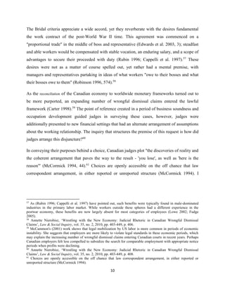 10
The Bridal criteria appreciate a wide accord, yet they reverberate with the desires fundamental
the work contract of the post-World War II time. This agreement was commenced on a
"proportional trade" in the middle of boss and representative (Edwards et al. 2003, 3); steadfast
and able workers would be compensated with stable vocation, an enduring salary, and a scope of
advantages to secure their proceeded with duty (Rubin 1996; Cappelli et al. 1997).57
These
desires were not as a matter of course spelled out, yet rather had a mental premise, with
managers and representatives partaking in ideas of what workers "owe to their bosses and what
their bosses owe to them" (Robinson 1996, 574).58
As the reconciliation of the Canadian economy to worldwide monetary frameworks turned out to
be more purported, an expanding number of wrongful dismissal claims entered the lawful
framework (Carter 1998).59
The point of reference created in a period of business soundness and
occupation development guided judges in surveying these cases, however, judges were
additionally presented to new financial settings that had an alternate arrangement of assumptions
about the working relationship. The inquiry that structures the premise of this request is how did
judges arrange this disjuncture?60
In conveying their purposes behind a choice, Canadian judges plot "the discoveries of reality and
the coherent arrangement that paves the way to the result - 'you lose', as well as 'here is the
reason'" (McCormick 1994, 44).61
Choices are openly accessible on the off chance that law
correspondent arrangement, in either reported or unreported structure (McCormick 1994). I
57
As (Rubin 1996; Cappelli et al. 1997) have pointed out, such benefits were typically found in male-dominated
industries in the primary labor market. While workers outside these spheres had a different experience in the
postwar economy, these benefits are now largely absent for most categories of employees (Lowe 2002; Fudge
2005).
58
Annette Nierobisz, ‘Wrestling with the New Economy: Judicial Rhetoric in Canadian Wrongful Dismissal
Claims’, Law & Social Inquiry, vol. 35, no. 2, 2010, pp. 403-449, p. 406.
59
McCammon's (2001) work shows that legal mobilization by US labor is more common in periods of economic
instability. She suggests that employers are more likely to violate legal standards in these economic periods, which
may explain the increasing number of wrongful dismissal claims entering Canadian courts in recent years. Perhaps
Canadian employers felt less compelled to subsidize the search for comparable employment with appropriate notice
periods when profits were declining.
60
Annette Nierobisz, ‘Wrestling with the New Economy: Judicial Rhetoric in Canadian Wrongful Dismissal
Claims’, Law & Social Inquiry, vol. 35, no. 2, 2010, pp. 403-449, p. 408.
61
Choices are openly accessible on the off chance that law correspondent arrangement, in either reported or
unreported structure (McCormick 1994).
 
