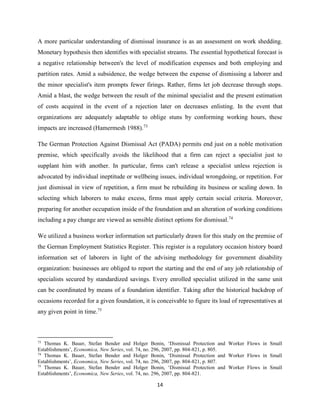 14
A more particular understanding of dismissal insurance is as an assessment on work shedding.
Monetary hypothesis then identifies with specialist streams. The essential hypothetical forecast is
a negative relationship between's the level of modification expenses and both employing and
partition rates. Amid a subsidence, the wedge between the expense of dismissing a laborer and
the minor specialist's item prompts fewer firings. Rather, firms let job decrease through stops.
Amid a blast, the wedge between the result of the minimal specialist and the present estimation
of costs acquired in the event of a rejection later on decreases enlisting. In the event that
organizations are adequately adaptable to oblige stuns by conforming working hours, these
impacts are increased (Hamermesh 1988).73
The German Protection Against Dismissal Act (PADA) permits end just on a noble motivation
premise, which specifically avoids the likelihood that a firm can reject a specialist just to
supplant him with another. In particular, firms can't release a specialist unless rejection is
advocated by individual ineptitude or wellbeing issues, individual wrongdoing, or repetition. For
just dismissal in view of repetition, a firm must be rebuilding its business or scaling down. In
selecting which laborers to make excess, firms must apply certain social criteria. Moreover,
preparing for another occupation inside of the foundation and an alteration of working conditions
including a pay change are viewed as sensible distinct options for dismissal.74
We utilized a business worker information set particularly drawn for this study on the premise of
the German Employment Statistics Register. This register is a regulatory occasion history board
information set of laborers in light of the advising methodology for government disability
organization: businesses are obliged to report the starting and the end of any job relationship of
specialists secured by standardized savings. Every enrolled specialist utilized in the same unit
can be coordinated by means of a foundation identifier. Taking after the historical backdrop of
occasions recorded for a given foundation, it is conceivable to figure its load of representatives at
any given point in time.75
73
Thomas K. Bauer, Stefan Bender and Holger Bonin, ‘Dismissal Protection and Worker Flows in Small
Establishments’, Economica, New Series, vol. 74, no. 296, 2007, pp. 804-821, p. 805.
74
Thomas K. Bauer, Stefan Bender and Holger Bonin, ‘Dismissal Protection and Worker Flows in Small
Establishments’, Economica, New Series, vol. 74, no. 296, 2007, pp. 804-821, p. 807.
75
Thomas K. Bauer, Stefan Bender and Holger Bonin, ‘Dismissal Protection and Worker Flows in Small
Establishments’, Economica, New Series, vol. 74, no. 296, 2007, pp. 804-821.
 