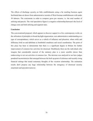 15
The effects of discharge security on little establishments using a far reaching business agent
facilitated data set drawn from administrative records of West German establishments with under
30 laborers. The concentrate in order to compose gross pro streams, i.e. the total number of
utilizing and parcels. The vital speculative figure is a negative relationship between's the level of
change costs and both utilizing and segment rates.
Conclusion
The conversational proposal, which appears to discover support in a few contemporary works on
the utilization of principles in broad daylight organization, sees administrative understanding as a
type of correspondence, which serves as a vehicle of influence and placation, where strife and
difference hold on and debilitate to bombshell steadiness and social coordination. The point of
this piece has been to demonstrate that there is a significant degree in Britain for further
improvement of common law activities for dismissal. Doubtlessly there are the individuals who
imagine that considerable renewal of the statutory plan is a more sensible choice than
endeavoring to cut out activities at common law. The decision was analyzed to see how judges
pondered inconsistencies that emerged between the built up point of reference and recently rising
financial settings that tested customary thoughts of the vocation relationship. The estimation
results don't propose any huge relationship between the stringency of dismissal security
enactment and specialist turnover.
 