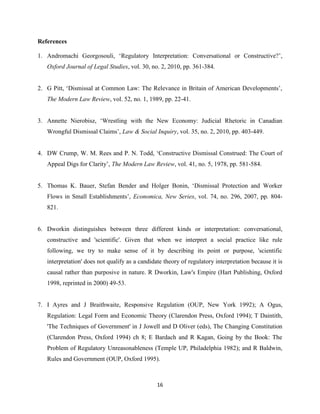 16
References
1. Andromachi Georgosouli, ‘Regulatory Interpretation: Conversational or Constructive?’,
Oxford Journal of Legal Studies, vol. 30, no. 2, 2010, pp. 361-384.
2. G Pitt, ‘Dismissal at Common Law: The Relevance in Britain of American Developments’,
The Modern Law Review, vol. 52, no. 1, 1989, pp. 22-41.
3. Annette Nierobisz, ‘Wrestling with the New Economy: Judicial Rhetoric in Canadian
Wrongful Dismissal Claims’, Law & Social Inquiry, vol. 35, no. 2, 2010, pp. 403-449.
4. DW Crump, W. M. Rees and P. N. Todd, ‘Constructive Dismissal Construed: The Court of
Appeal Digs for Clarity’, The Modern Law Review, vol. 41, no. 5, 1978, pp. 581-584.
5. Thomas K. Bauer, Stefan Bender and Holger Bonin, ‘Dismissal Protection and Worker
Flows in Small Establishments’, Economica, New Series, vol. 74, no. 296, 2007, pp. 804-
821.
6. Dworkin distinguishes between three different kinds or interpretation: conversational,
constructive and 'scientific'. Given that when we interpret a social practice like rule
following, we try to make sense of it by describing its point or purpose, 'scientific
interpretation' does not qualify as a candidate theory of regulatory interpretation because it is
causal rather than purposive in nature. R Dworkin, Law's Empire (Hart Publishing, Oxford
1998, reprinted in 2000) 49-53.
7. I Ayres and J Braithwaite, Responsive Regulation (OUP, New York 1992); A Ogus,
Regulation: Legal Form and Economic Theory (Clarendon Press, Oxford 1994); T Daintith,
'The Techniques of Government' in J Jowell and D Oliver (eds), The Changing Constitution
(Clarendon Press, Oxford 1994) ch 8; E Bardach and R Kagan, Going by the Book: The
Problem of Regulatory Unreasonableness (Temple UP, Philadelphia 1982); and R Baldwin,
Rules and Government (OUP, Oxford 1995).
 