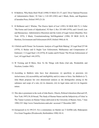 17
8. R Baldwin, 'Why Rules Don't Work' (1990) 53 MLR 321-37; and C Diver 'Optimal Precision
of Administrative Rules', 93 Yale L J 65-109 (1983) and J Black, Rules, and Regulators
(Clarendon Press, Oxford 1997) 21-24.
9. D McBarnet and C Whelan, 'The Elusive Spirit of Law' (1991) 54 MLR 848-73; L Fuller
'The Forms and Limits of Adjudication', 92 Harv L Rev 353-409 (1978); and J Jowell, Law
and Bureaucracy: Administrative Discretion and the Limits of Legal Action (Dunellen, New
York 1975); J Black, 'Constitutionalising Self-Regulation' (1996) 59 MLR 24-55; K
Hawkins, Environment and Enforcement (OUP, Oxford 1984) ch 10.
10. I Ehrlich and R Posner 'An Economic Analysis of Legal Rule Making', 3J Legal Stud 257-86
(1974); G Becker and G Stigler 'Law Enforcement, Malfeasance and Compensation of
Enforcers', 3 J Legal Stud 1-18 (1974); R Landes and R Posner 'The Private Enforcement of
Law', 4J Legal Stud 1-46 (1975).
11. W Twining and D Miers, How To Do Things with Rules (2nd edn, Weidenfeld, and
Nicolson, London 1982).
12. According to Baldwin rules have four dimensions: (i) specificity or precision; (ii)
inclusiveness; (iii) accessibility and intelligibility and (iv) status or force. See Baldwin (n 7).
Julia Black proposes her own dimensional analysis as she distinguishes among (i) the
substance and scope of a rule, (ii) its character, (iii) its legal status and (iv) its linguistic
nature.
13. This idea is prominent in the work of John Rawls. J Rawls, Political Liberalism (Harvard UP,
New York 1997) 54; B Stroud, 'The Study of Human Nature and the Subjectivity of Value' in
The Tanner Lectures on Human Values (delivered at the University of Buenos Aires, 7 June
1998) 219 <http://www.Tannerlectures.utah.edu> accessed 17 December 2007.
14. Georgosouli (n 4) 199-215. For a commentary on Hamlet see T Griffith (ed), Shakespeare
Five Great Tragedies (Wordsworth, Hertfordshire 1998) 101-8.
 
