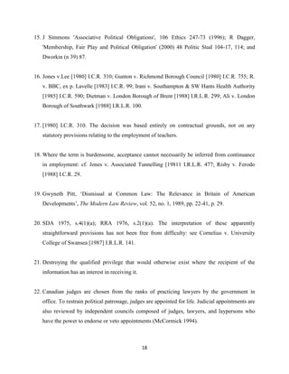 18
15. J Simmons 'Associative Political Obligations', 106 Ethics 247-73 (1996); R Dagger,
'Membership, Fair Play and Political Obligation' (2000) 48 Politic Stud 104-17, 114; and
Dworkin (n 39) 87.
16. Jones v.Lee [1980] I.C.R. 310; Gunton v. Richmond Borough Council [1980] I.C.R. 755; R.
v. BBC, ex p. Lavelle [1983] I.C.R. 99; Irani v. Southampton & SW Hants Health Authority
[1985] I.C.R. 590; Dietman v. London Borough of Brent [1988] I.R.L.R. 299; Ali v. London
Borough of Southwark [1988] I.R.L.R. 100.
17. [1980] I.C.R. 310. The decision was based entirely on contractual grounds, not on any
statutory provisions relating to the employment of teachers.
18. Where the term is burdensome, acceptance cannot necessarily be inferred from continuance
in employment: cf. Jones v. Associated Tunnelling [19811 I.R.L.R. 477; Risby v. Ferodo
[1988] I.C.R. 29.
19. Gwyneth Pitt, ‘Dismissal at Common Law: The Relevance in Britain of American
Developments’, The Modern Law Review, vol. 52, no. 1, 1989, pp. 22-41, p. 29.
20. SDA 1975, s.4(1)(a); RRA 1976, s.2(1)(a). The interpretation of these apparently
straightforward provisions has not been free from difficulty: see Cornelius v. University
College of Swansea [1987] I.R.L.R. 141.
21. Destroying the qualified privilege that would otherwise exist where the recipient of the
information has an interest in receiving it.
22. Canadian judges are chosen from the ranks of practicing lawyers by the government in
office. To restrain political patronage, judges are appointed for life. Judicial appointments are
also reviewed by independent councils composed of judges, lawyers, and laypersons who
have the power to endorse or veto appointments (McCormick 1994).
 