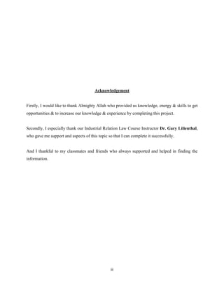 iii
Acknowledgement
Firstly, I would like to thank Almighty Allah who provided us knowledge, energy & skills to get
opportunities & to increase our knowledge & experience by completing this project.
Secondly, I especially thank our Industrial Relation Law Course Instructor Dr. Gary Lilienthal,
who gave me support and aspects of this topic so that I can complete it successfully.
And I thankful to my classmates and friends who always supported and helped in finding the
information.
 