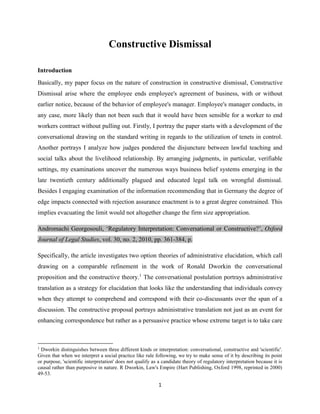 1
Constructive Dismissal
Introduction
Basically, my paper focus on the nature of construction in constructive dismissal, Constructive
Dismissal arise where the employee ends employee's agreement of business, with or without
earlier notice, because of the behavior of employee's manager. Employee's manager conducts, in
any case, more likely than not been such that it would have been sensible for a worker to end
workers contract without pulling out. Firstly, I portray the paper starts with a development of the
conversational drawing on the standard writing in regards to the utilization of tenets in control.
Another portrays I analyze how judges pondered the disjuncture between lawful teaching and
social talks about the livelihood relationship. By arranging judgments, in particular, verifiable
settings, my examinations uncover the numerous ways business belief systems emerging in the
late twentieth century additionally plagued and educated legal talk on wrongful dismissal.
Besides I engaging examination of the information recommending that in Germany the degree of
edge impacts connected with rejection assurance enactment is to a great degree constrained. This
implies evacuating the limit would not altogether change the firm size appropriation.
Andromachi Georgosouli, ‘Regulatory Interpretation: Conversational or Constructive?’, Oxford
Journal of Legal Studies, vol. 30, no. 2, 2010, pp. 361-384, p.
Specifically, the article investigates two option theories of administrative elucidation, which call
drawing on a comparable refinement in the work of Ronald Dworkin the conversational
proposition and the constructive theory.1
The conversational postulation portrays administrative
translation as a strategy for elucidation that looks like the understanding that individuals convey
when they attempt to comprehend and correspond with their co-discussants over the span of a
discussion. The constructive proposal portrays administrative translation not just as an event for
enhancing correspondence but rather as a persuasive practice whose extreme target is to take care
1
Dworkin distinguishes between three different kinds or interpretation: conversational, constructive and 'scientific'.
Given that when we interpret a social practice like rule following, we try to make sense of it by describing its point
or purpose, 'scientific interpretation' does not qualify as a candidate theory of regulatory interpretation because it is
causal rather than purposive in nature. R Dworkin, Law's Empire (Hart Publishing, Oxford 1998, reprinted in 2000)
49-53.
 