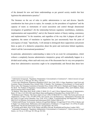 2
of the demand for new and better understandings as per general society models that best
legitimize the administrative practice.2
The literature on the use of rules in public administration is vast and diverse. Specific
consideration has been given to topics, for example, (a) the procedures of regulation3
and the
capacity of tenets as instruments of social association and control through dimensional
investigation of guidelines4
; (b) the relationship between regulatory watchfulness, mediation,
implementation and responsibility5
; and (c) the financial matters of theory making, consistency
and implementation.6
In the meantime, and regardless of the way that it plagues all parts of
regulation, the nature of translation in regulation has just uncommonly been the point of
convergence of study.7
Specifically, I will attempt to distinguish these suppositions and present
them as parts of a distinctive proposition about the point and motivation behind regulation,
which I call the 'conversational postulations.8
In particular, administrative understanding is taken to be an event for correspondence, which
without a completely become administrative interpretive group will undoubtedly happen in a
divided social setting, where each and every one of the discussants has its very own perspective
about how administrative necessities ought to be comprehended, and flawed data about how
2
Andromachi Georgosouli, ‘Regulatory Interpretation: Conversational or Constructive?’, Oxford Journal of Legal
Studies, vol. 30, no. 2, 2010, pp. 361-384, p. 362-363.
3
I Ayres and J Braithwaite, Responsive Regulation (OUP, New York 1992); A Ogus, Regulation: Legal Form and
Economic Theory (Clarendon Press, Oxford 1994); T Daintith, 'The Techniques of Government' in J Jowell and D
Oliver (eds), The Changing Constitution (Clarendon Press, Oxford 1994) ch 8; E Bardach and R Kagan, Going by
the Book: The Problem of Regulatory Unreasonableness (Temple UP, Philadelphia 1982); and R Baldwin, Rules
and Government (OUP, Oxford 1995).
4
R Baldwin, 'Why Rules Don't Work' (1990) 53 MLR 321-37; and C Diver 'Optimal Precision of Administrative
Rules', 93 Yale L J 65-109 (1983) and J Black, Rules and Regulators (Clarendon Press, Oxford 1997) 21-24.
5
D McBarnet and C Whelan, 'The Elusive Spirit of Law' (1991) 54 MLR 848-73; L Fuller 'The Forms and Limits of
Adjudication', 92 Harv L Rev 353-409 (1978); and J Jowell, Law and Bureaucracy: Administrative Discretion and
the Limits of Legal Action (Dunellen, New York 1975); J Black, 'Constitutionalising Self-Regulation' (1996) 59
MLR 24-55; K Hawkins, Environment and Enforcement (OUP, Oxford 1984) ch 10.
6
I Ehrlich and R Posner 'An Economic Analysis of Legal Rule Making', 3J Legal Stud 257-86 (1974); G Becker and
G Stigler 'Law Enforcement, Malfeasance and Compensation of Enforcers', 3 J Legal Stud 1-18 (1974); R Landes
and R Posner 'The Private Enforcement of Law', 4J Legal Stud 1-46 (1975).
7
W Twining and D Miers, How To Do Things with Rules (2nd edn, Weidenfeld and Nicolson, London 1982).
8
Andromachi Georgosouli, ‘Regulatory Interpretation: Conversational or Constructive?’, Oxford Journal of Legal
Studies, vol. 30, no. 2, 2010, pp. 361-384, pp. 363-364.
 