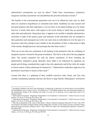 3
administrative prerequisites are seen by others.9
Under these circumstances, interpretive
uniqueness and data asymmetries win and debilitate the powerful utilization of tenets.10
The benefits of the conversational proposition turn out to be effectively clear once we think
about its constitutive hypothesizes in somewhat more detail. Guidelines are man seemed well
and good proposes that their importance is not out there on the planet holding up to be found,
however, it results from and is with respect to the social setting in which they are presented,
taken after and authorized. Along these lines, it appears to be sensible to decipher administrative
necessities in light of the reasons, goals and intentions of the individuals who are included in
their generation and consequent use in the very same route as individuals do over the span of a
discussion when they attempt to get a handle on the articulations of their co-discussants in light
of the reasons, thought processes and yearnings they take them to have.11
There are no less than two contentions in the backing of the perspective that the wellspring of
interpretive power is inward to the group of mediators. The first is at the end of the day judgment
skills. The second contention lies with the ethical constitution of those including the
administrative interpretive group. Basically, those liable to be influenced by regulation are
people and all things considered they ought to have the opportunity and all the while the weight
to choose matters of their enthusiasm for themselves.12
Administrative authorities ought not to be
permitted to teach them or choose in their stead.13
Assume that there is a gathering of three youthful executives John, Stuart, and Tom who
consider coordinating important and have the desire to stage Hamlet, Shakespeare's well-known
9
According to Baldwin rules have four dimensions: (i) specificity or precision; (ii) inclusiveness; (iii) accessibility
and intelligibility and (iv) status or force. See Baldwin (n 7). Julia Black proposes her own dimensional analysis as
she distinguishes among (i) the substance and scope of a rule, (ii) its character, (iii) its legal status and (iv) its
linguistic nature.
10
Andromachi Georgosouli, ‘Regulatory Interpretation: Conversational or Constructive?’, Oxford Journal of Legal
Studies, vol. 30, no. 2, 2010, pp. 361-384, p. 366.
11
Andromachi Georgosouli, ‘Regulatory Interpretation: Conversational or Constructive?’, Oxford Journal of Legal
Studies, vol. 30, no. 2, 2010, pp. 361-384, p. 368.
12
This idea is prominent in the work of John Rawls. J Rawls, Political Liberalism (Harvard UP, New York 1997)
54; B Stroud, 'The Study of Human Nature and the Subjectivity of Value' in The Tanner Lectures on Human Values
(delivered at the University of Buenos Aires, 7 June 1998) 219 <http://www.Tannerlectures.utah.edu> accessed 17
December 2007.
13
Andromachi Georgosouli, ‘Regulatory Interpretation: Conversational or Constructive?’, Oxford Journal of Legal
Studies, vol. 30, no. 2, 2010, pp. 361-384, pp. 368-369.
 