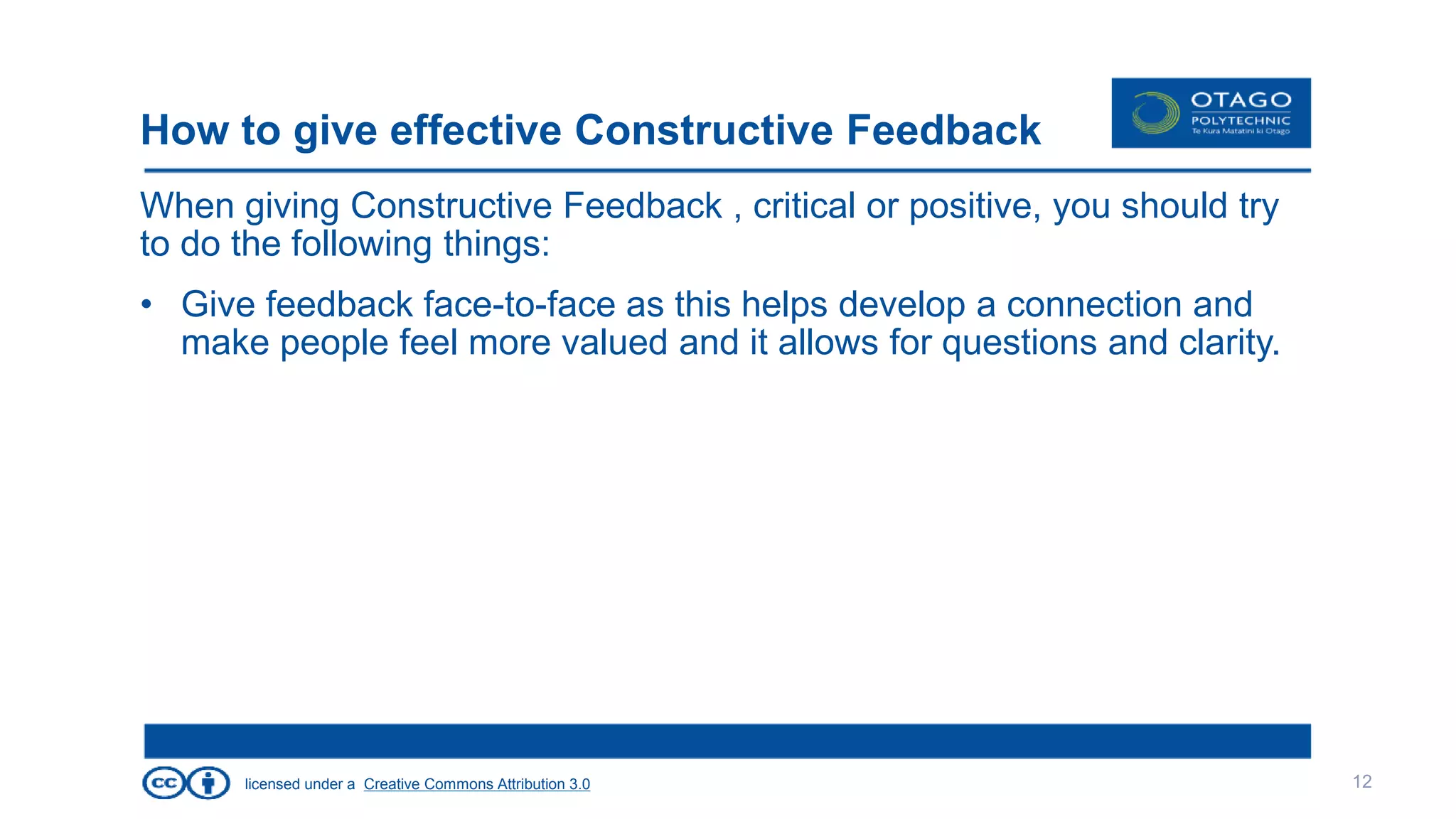 licensed under a Creative Commons Attribution 3.0
How to give effective Constructive Feedback
When giving Constructive Feedback , critical or positive, you should try
to do the following things:
• Give feedback face-to-face as this helps develop a connection and
make people feel more valued and it allows for questions and clarity.
12
 