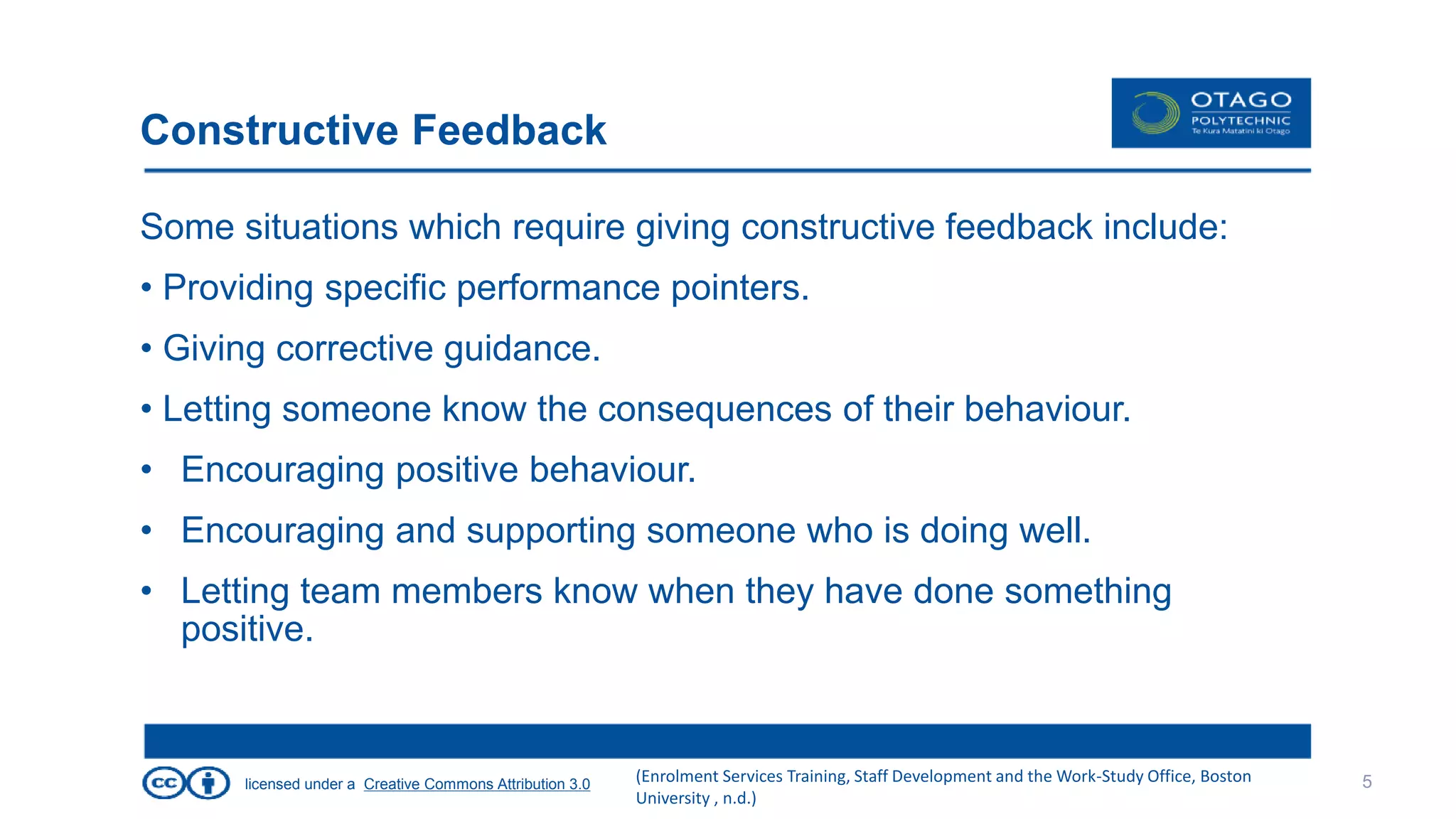 licensed under a Creative Commons Attribution 3.0
Constructive Feedback
Some situations which require giving constructive feedback include:
• Providing specific performance pointers.
• Giving corrective guidance.
• Letting someone know the consequences of their behaviour.
• Encouraging positive behaviour.
• Encouraging and supporting someone who is doing well.
• Letting team members know when they have done something
positive.
5(Enrolment Services Training, Staff Development and the Work-Study Office, Boston
University , n.d.)
 