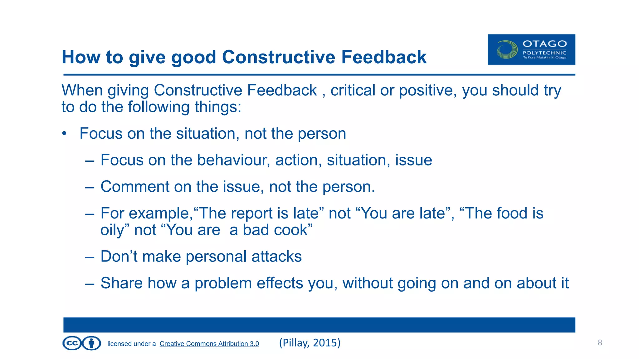 licensed under a Creative Commons Attribution 3.0
How to give good Constructive Feedback
When giving Constructive Feedback , critical or positive, you should try
to do the following things:
• Focus on the situation, not the person
– Focus on the behaviour, action, situation, issue
– Comment on the issue, not the person.
– For example,“The report is late” not “You are late”, “The food is
oily” not “You are a bad cook”
– Don’t make personal attacks
– Share how a problem effects you, without going on and on about it
8(Pillay, 2015)
 
