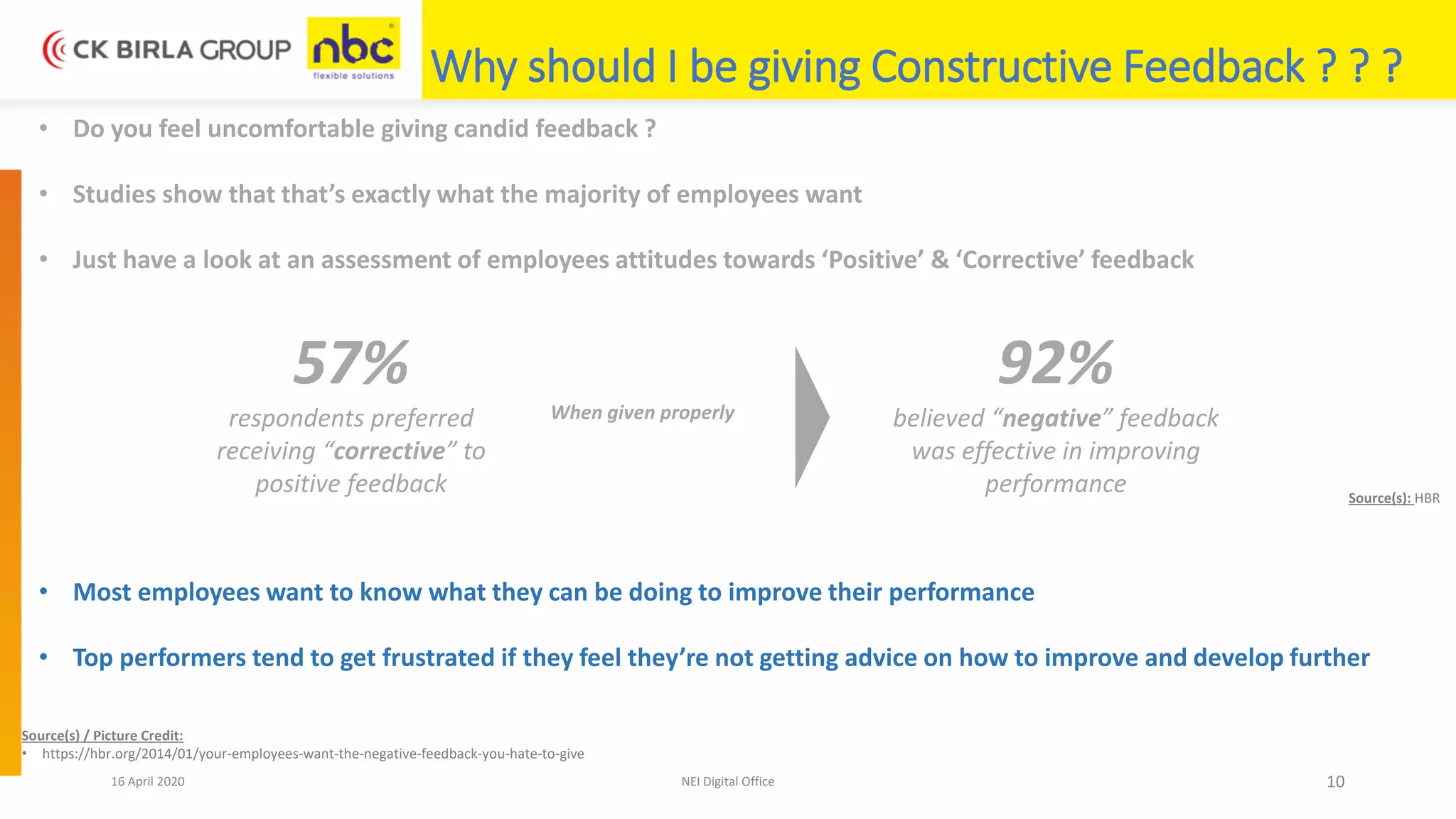 16 April 2020 NEI Digital Office 10
Why should I be giving Constructive Feedback ? ? ?
• Do you feel uncomfortable giving candid feedback ?
• Studies show that that’s exactly what the majority of employees want
• Just have a look at an assessment of employees attitudes towards ‘Positive’ & ‘Corrective’ feedback
57%
respondents preferred
receiving “corrective” to
positive feedback
92%
believed “negative” feedback
was effective in improving
performance
When given properly
• Most employees want to know what they can be doing to improve their performance
• Top performers tend to get frustrated if they feel they’re not getting advice on how to improve and develop further
Source(s) / Picture Credit:
• https://hbr.org/2014/01/your-employees-want-the-negative-feedback-you-hate-to-give
Source(s): HBR
 