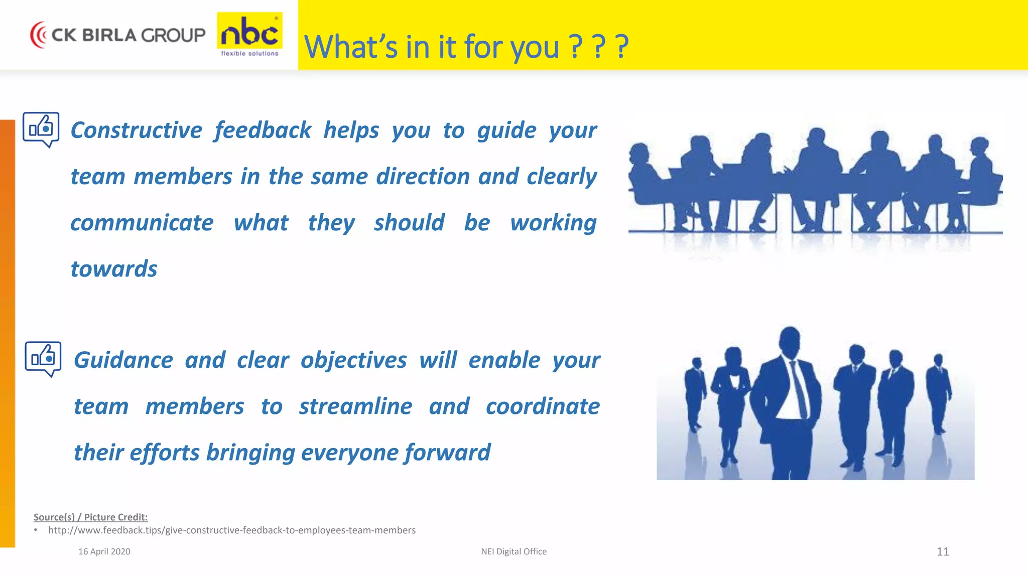 16 April 2020 NEI Digital Office 11
What’s in it for you ? ? ?
• Constructive feedback helps you to guide your
team members in the same direction and clearly
communicate what they should be working
towards
• Guidance and clear objectives will enable your
team members to streamline and coordinate
their efforts bringing everyone forward
Source(s) / Picture Credit:
• http://www.feedback.tips/give-constructive-feedback-to-employees-team-members
 