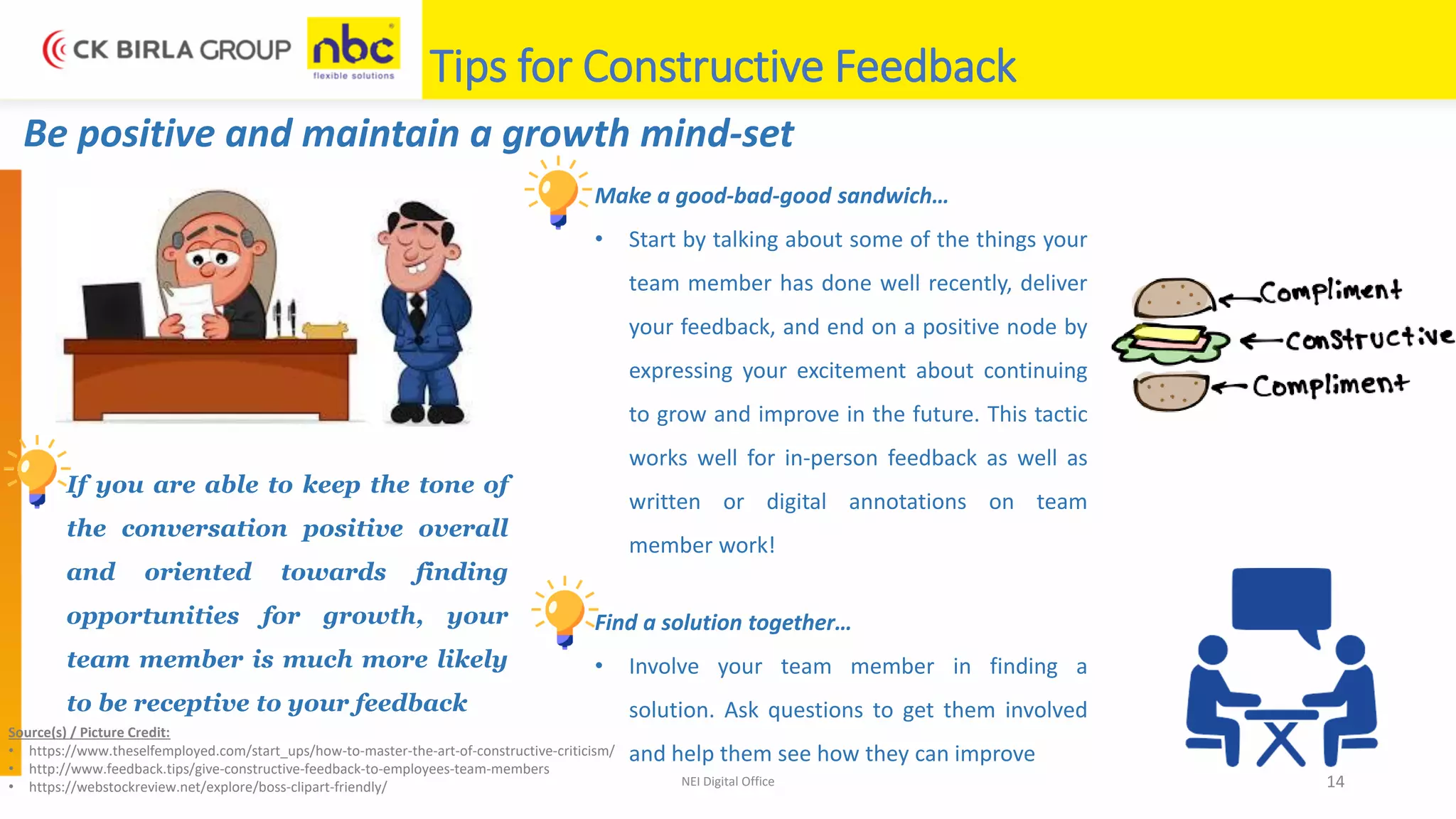 NEI Digital Office 14
Tips for Constructive Feedback
Be positive and maintain a growth mind-set
If you are able to keep the tone of
the conversation positive overall
and oriented towards finding
opportunities for growth, your
team member is much more likely
to be receptive to your feedback
Make a good-bad-good sandwich…
• Start by talking about some of the things your
team member has done well recently, deliver
your feedback, and end on a positive node by
expressing your excitement about continuing
to grow and improve in the future. This tactic
works well for in-person feedback as well as
written or digital annotations on team
member work!
Find a solution together…
• Involve your team member in finding a
solution. Ask questions to get them involved
and help them see how they can improve
Source(s) / Picture Credit:
• https://www.theselfemployed.com/start_ups/how-to-master-the-art-of-constructive-criticism/
• http://www.feedback.tips/give-constructive-feedback-to-employees-team-members
• https://webstockreview.net/explore/boss-clipart-friendly/
 